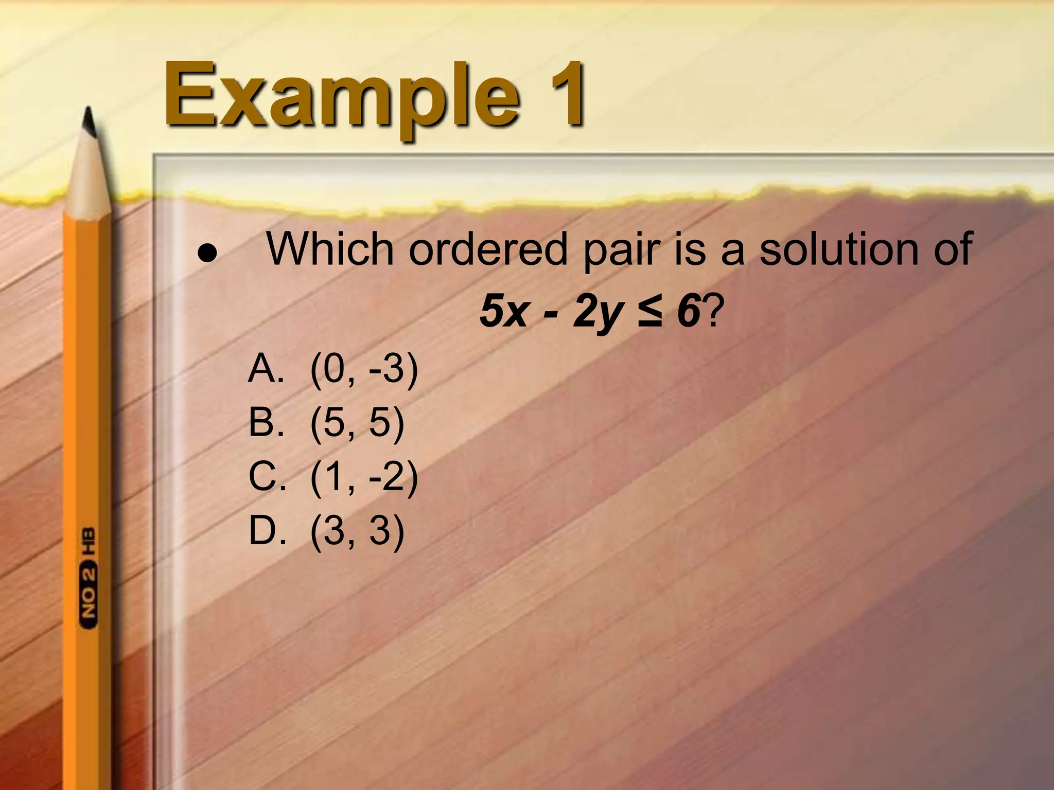 Example 1
 Which ordered pair is a solution of
5x - 2y ≤ 6?
A. (0, -3)
B. (5, 5)
C. (1, -2)
D. (3, 3)
 