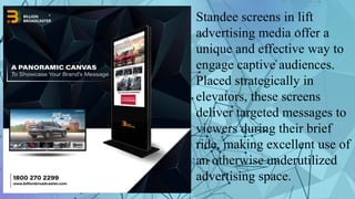 Standee screens in lift
advertising media offer a
unique and effective way to
engage captive audiences.
Placed strategically in
elevators, these screens
deliver targeted messages to
viewers during their brief
ride, making excellent use of
an otherwise underutilized
advertising space.
 