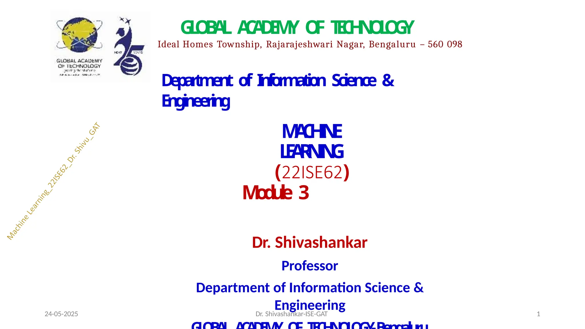 D
e
p
a
r
t
m
e
n
t of I
nf
o
rm
at
io
n Science &
Engineering
M
A
C
H
I
N
E
L
E
A
R
N
I
N
G
(22ISE62)
M
o
d
u
l
e 3
Dr. Shivashankar
Professor
Department of Information Science &
Engineering
G
L
O
B
A
L A
C
A
D
E
M
Y O
F T
E
C
H
N
O
L
O
G
Y
Ideal Homes Township, Rajarajeshwari Nagar, Bengaluru – 560 098
24-05-2025 Dr. Shivashankar-ISE-GAT 1
 