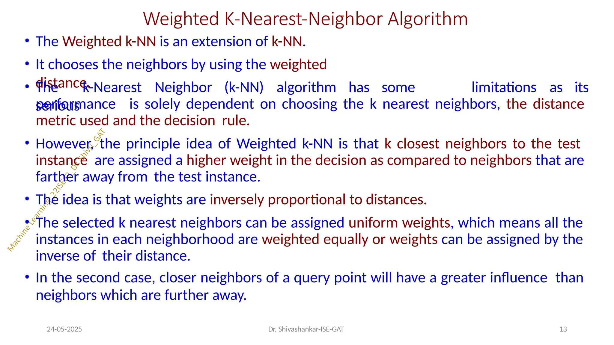 Weighted K-Nearest-Neighbor Algorithm
24-05-2025 Dr. Shivashankar-ISE-GAT 13
• The Weighted k-NN is an extension of k-NN.
• It chooses the neighbors by using the weighted
distance.
• The k-Nearest Neighbor (k-NN) algorithm has some
serious
limitations as its
performance is solely dependent on choosing the k nearest neighbors, the distance
metric used and the decision rule.
• However, the principle idea of Weighted k-NN is that k closest neighbors to the test
instance are assigned a higher weight in the decision as compared to neighbors that are
farther away from the test instance.
• The idea is that weights are inversely proportional to distances.
• The selected k nearest neighbors can be assigned uniform weights, which means all the
instances in each neighborhood are weighted equally or weights can be assigned by the
inverse of their distance.
• In the second case, closer neighbors of a query point will have a greater influence than
neighbors which are further away.
 