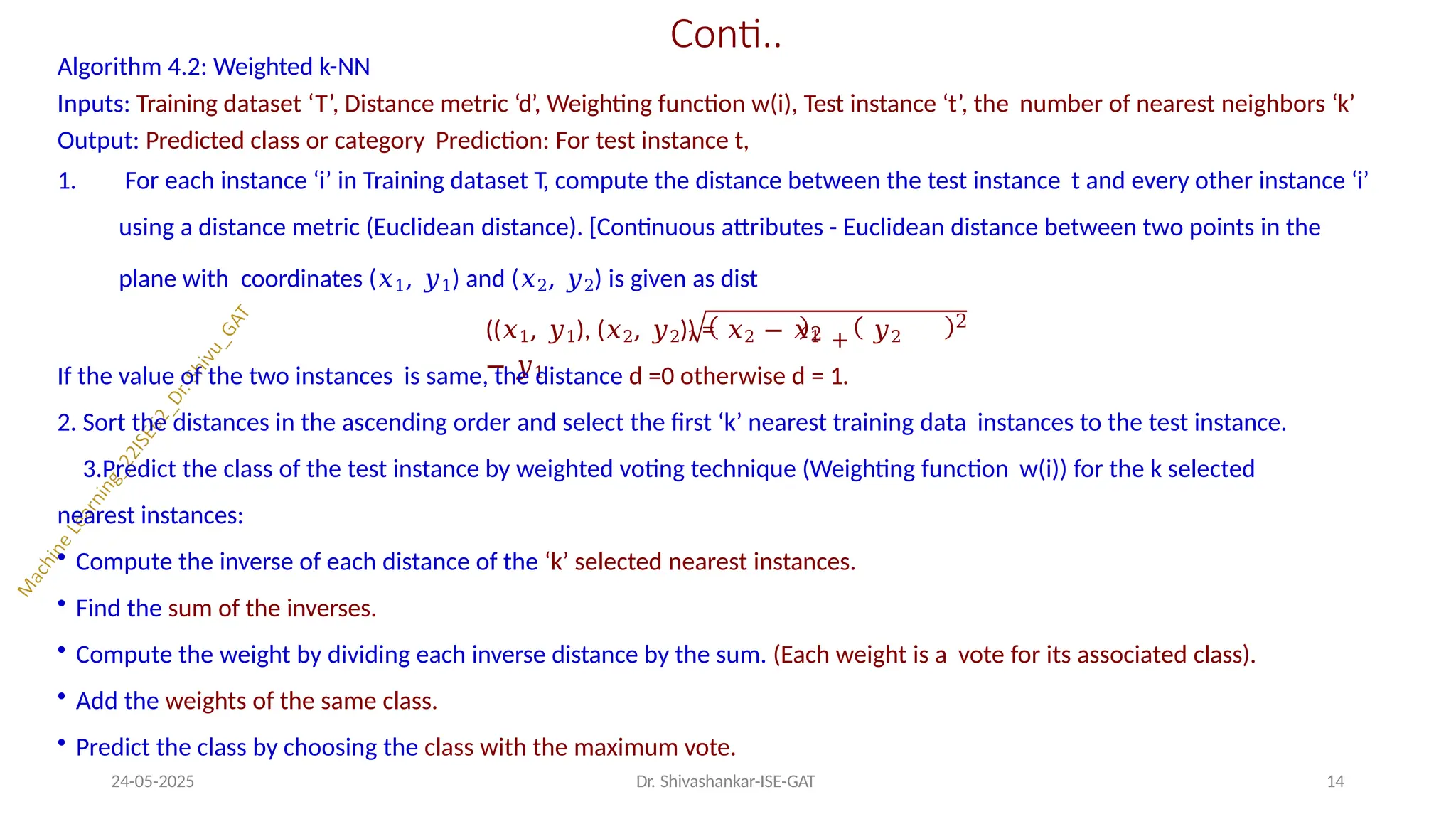Conti..
Algorithm 4.2: Weighted k-NN
Inputs: Training dataset ‘T’, Distance metric ‘d’, Weighting function w(i), Test instance ‘t’, the number of nearest neighbors ‘k’
Output: Predicted class or category Prediction: For test instance t,
1. For each instance ‘i’ in Training dataset T, compute the distance between the test instance t and every other instance ‘i’
using a distance metric (Euclidean distance). [Continuous attributes - Euclidean distance between two points in the
plane with coordinates (𝑥1, 𝑦1) and (𝑥2, 𝑦2) is given as dist
2 +
((𝑥1, 𝑦1), (𝑥2, 𝑦2)) = 𝑥2 − 𝑥1 𝑦2
− 𝑦1
24-05-2025 Dr. Shivashankar-ISE-GAT 14
2
If the value of the two instances is same, the distance d =0 otherwise d = 1.
2. Sort the distances in the ascending order and select the first ‘k’ nearest training data instances to the test instance.
3.Predict the class of the test instance by weighted voting technique (Weighting function w(i)) for the k selected
nearest instances:
• Compute the inverse of each distance of the ‘k’ selected nearest instances.
• Find the sum of the inverses.
• Compute the weight by dividing each inverse distance by the sum. (Each weight is a vote for its associated class).
• Add the weights of the same class.
• Predict the class by choosing the class with the maximum vote.
 