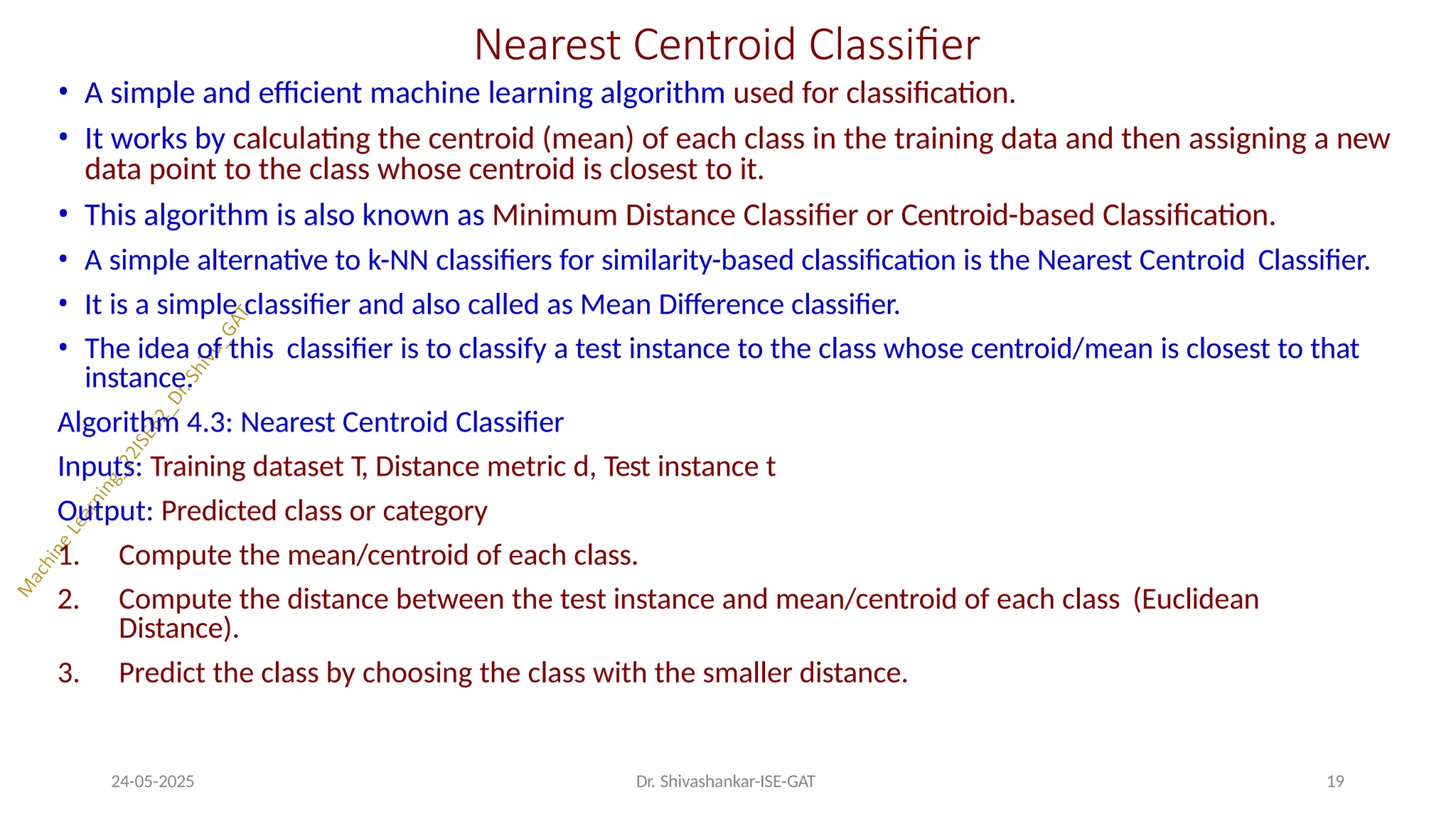 Nearest Centroid Classifier
24-05-2025 Dr. Shivashankar-ISE-GAT 19
• A simple and efficient machine learning algorithm used for classification.
• It works by calculating the centroid (mean) of each class in the training data and then assigning a new
data point to the class whose centroid is closest to it.
• This algorithm is also known as Minimum Distance Classifier or Centroid-based Classification.
• A simple alternative to k-NN classifiers for similarity-based classification is the Nearest Centroid Classifier.
• It is a simple classifier and also called as Mean Difference classifier.
• The idea of this classifier is to classify a test instance to the class whose centroid/mean is closest to that
instance.
Algorithm 4.3: Nearest Centroid Classifier
Inputs: Training dataset T, Distance metric d, Test instance t
Output: Predicted class or category
1. Compute the mean/centroid of each class.
2. Compute the distance between the test instance and mean/centroid of each class (Euclidean
Distance).
3. Predict the class by choosing the class with the smaller distance.
 