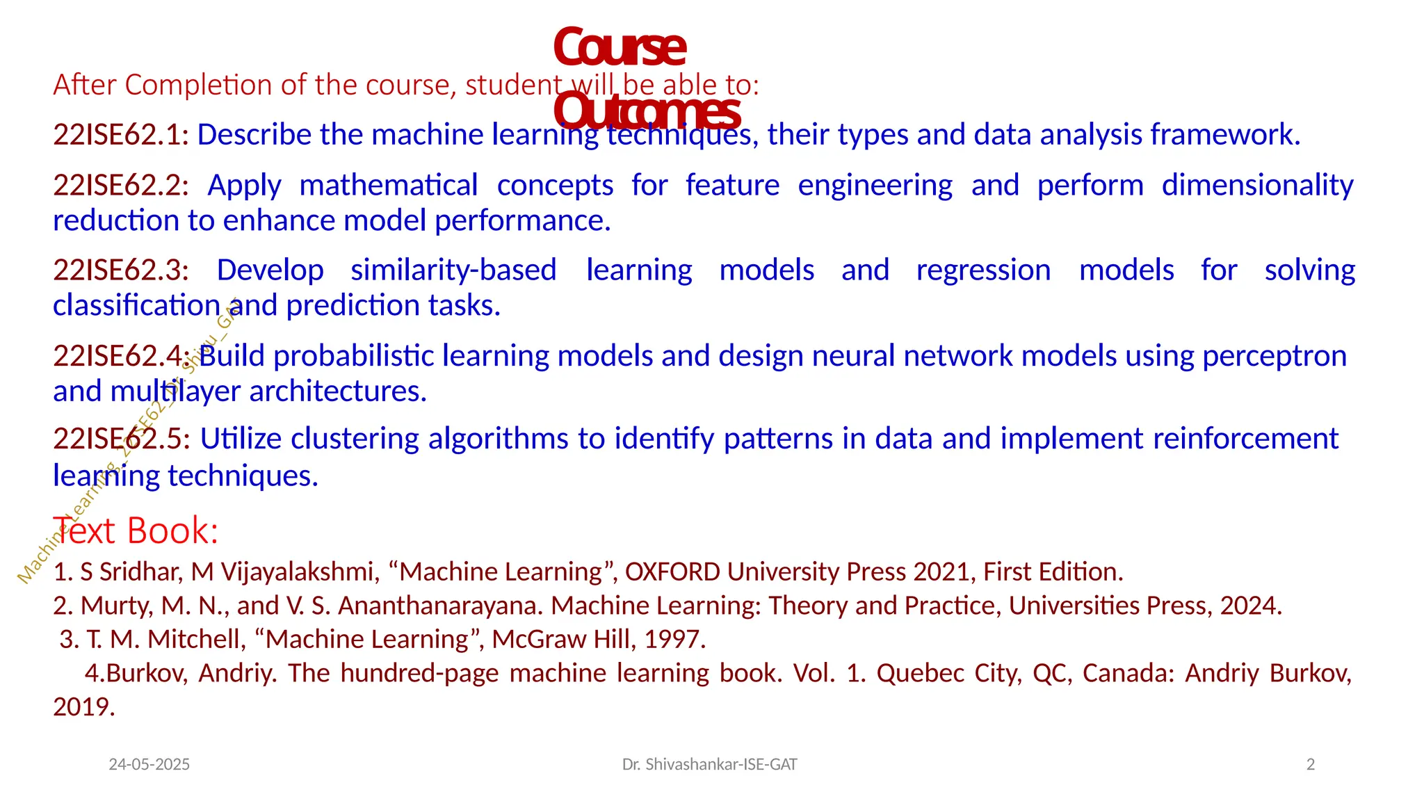 Course
O
u
t
c
o
m
e
s
24-05-2025 Dr. Shivashankar-ISE-GAT 2
After Completion of the course, student will be able to:
22ISE62.1: Describe the machine learning techniques, their types and data analysis framework.
22ISE62.2: Apply mathematical concepts for feature engineering and perform dimensionality
reduction to enhance model performance.
22ISE62.3: Develop similarity-based learning models and regression models for solving
classification and prediction tasks.
22ISE62.4: Build probabilistic learning models and design neural network models using perceptron
and multilayer architectures.
22ISE62.5: Utilize clustering algorithms to identify patterns in data and implement reinforcement
learning techniques.
Text Book:
1. S Sridhar, M Vijayalakshmi, “Machine Learning”, OXFORD University Press 2021, First Edition.
2. Murty, M. N., and V. S. Ananthanarayana. Machine Learning: Theory and Practice, Universities Press, 2024.
3. T. M. Mitchell, “Machine Learning”, McGraw Hill, 1997.
4.Burkov, Andriy. The hundred-page machine learning book. Vol. 1. Quebec City, QC, Canada: Andriy Burkov,
2019.
 