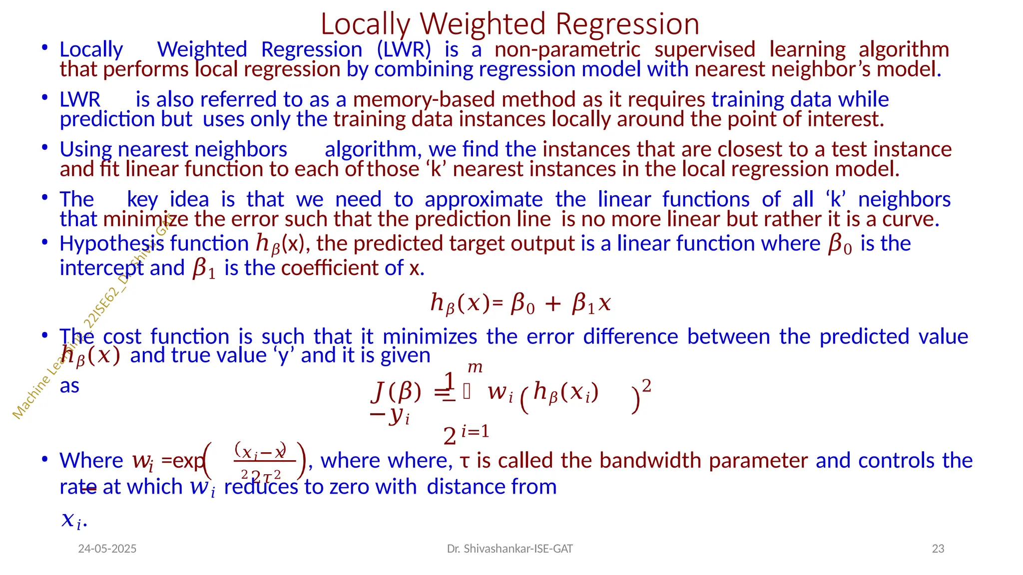 Locally Weighted Regression
• Locally Weighted Regression (LWR) is a non-parametric supervised learning algorithm
that performs local regression by combining regression model with nearest neighbor’s model.
• LWR is also referred to as a memory-based method as it requires training data while
prediction but uses only the training data instances locally around the point of interest.
• Using nearest neighbors algorithm, we find the instances that are closest to a test instance
and fit linear function to each ofthose ‘k’ nearest instances in the local regression model.
• The key idea is that we need to approximate the linear functions of all ‘k’ neighbors
that minimize the error such that the prediction line is no more linear but rather it is a curve.
• Hypothesis function ℎ𝛽(x), the predicted target output is a linear function where 𝛽0 is the
intercept and 𝛽1 is the coefficient of x.
ℎ𝛽(𝑥)= 𝛽0 + 𝛽1𝑥
• The cost function is such that it minimizes the error difference between the predicted value
ℎ𝛽(𝑥) and true value ‘y’ and it is given
as 1
𝑚
𝐽(𝛽) = ෍ 𝑤𝑖 ℎ𝛽(𝑥𝑖)
−𝑦𝑖
2
2
𝑖
• Where 𝑤 =exp
−
𝑥𝑖−𝑥
2 2𝜏2
𝑖=1
, where where, τ is called the bandwidth parameter and controls the
rate at which 𝑤𝑖 reduces to zero with distance from
𝑥𝑖.
24-05-2025 23
Dr. Shivashankar-ISE-GAT
 