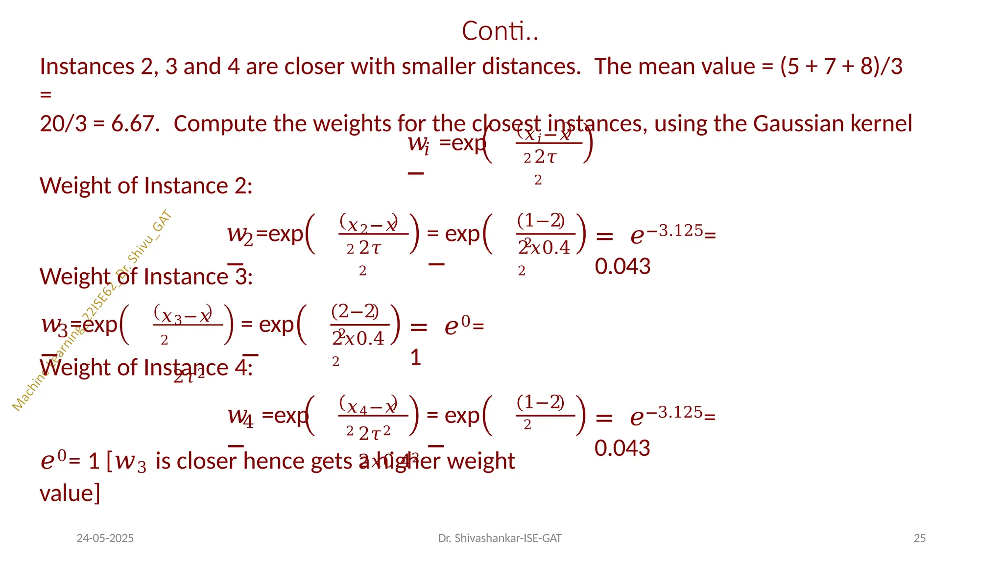 Conti..
Instances 2, 3 and 4 are closer with smaller distances. The mean value = (5 + 7 + 8)/3
=
20/3 = 6.67. Compute the weights for the closest instances, using the Gaussian kernel
𝑖
𝑤 =exp
−
𝑥𝑖−𝑥
2 2𝜏
2
Weight of Instance 2:
𝑤 =exp
−
𝑥2−𝑥
2 2𝜏
2
2
Weight of Instance 3:
= exp
−
1−2
2
2𝑥0.4
2
= 𝑒−3.125=
0.043
3
𝑤 =exp
−
𝑥3−𝑥
2
2𝜏2
= exp
−
2−2
2
2𝑥0.4
2
= 𝑒0=
1
Weight of Instance 4:
4
𝑤 =exp
−
𝑥4−𝑥
2
= exp
−
1−2
2
24-05-2025 Dr. Shivashankar-ISE-GAT 25
2𝜏2
2𝑥0.42
= 𝑒−3.125=
0.043
𝑒0= 1 [𝑤3 is closer hence gets a higher weight
value]
 