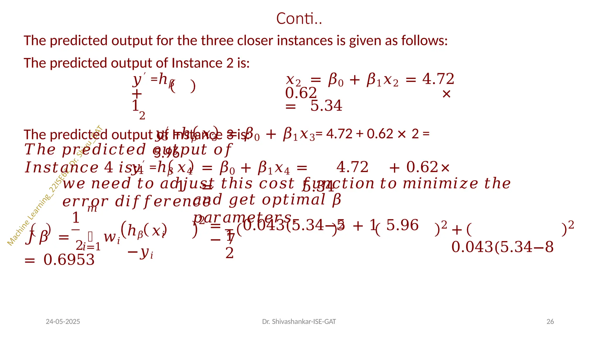 Conti..
The predicted output for the three closer instances is given as follows:
The predicted output of Instance 2 is:
𝑦′ =ℎ𝛽 𝑥2 = 𝛽0 + 𝛽1𝑥2 = 4.72
+ 0.62 ×
1 = 5.34
2
The predicted output of Instance 3 is:
3
𝑦′ =ℎ𝛽 𝑥3 = 𝛽0 + 𝛽1𝑥3= 4.72 + 0.62 × 2 =
5.96
𝑇ℎ𝑒 𝑝𝑟𝑒𝑑𝑖𝑐𝑡𝑒𝑑 𝑜𝑢𝑡𝑝𝑢𝑡 𝑜𝑓
𝐼𝑛𝑠𝑡𝑎𝑛𝑐𝑒 4 𝑖𝑠:4
𝑦′ =ℎ𝛽 𝑥4 = 𝛽0 + 𝛽1𝑥4 = 4.72 + 0.62×
1 = 5.34
𝑤𝑒 𝑛𝑒𝑒𝑑 𝑡𝑜 𝑎𝑑𝑗𝑢𝑠𝑡 𝑡ℎ𝑖𝑠 𝑐𝑜𝑠𝑡 𝑓𝑢𝑛𝑐𝑡𝑖𝑜𝑛 𝑡𝑜 𝑚𝑖𝑛𝑖𝑚𝑖𝑧𝑒 𝑡ℎ𝑒
𝑒𝑟𝑟𝑜𝑟 𝑑𝑖𝑓𝑓𝑒𝑟𝑒𝑛𝑐𝑒
1
𝑚
𝐽 𝛽 =
2
෍ 𝑤𝑖
ℎ𝛽 𝑥𝑖
−𝑦𝑖
2
𝑎𝑛𝑑 𝑔𝑒𝑡 𝑜𝑝𝑡𝑖𝑚𝑎𝑙 𝛽
𝑝𝑎𝑟𝑎𝑚𝑒𝑡𝑒𝑟𝑠.
1
2
= 0.043(5.34−5 + 1 5.96
− 7
2
𝑖=1
= 0.6953
2
+
0.043(5.34−8
24-05-2025 Dr. Shivashankar-ISE-GAT 26
2
 