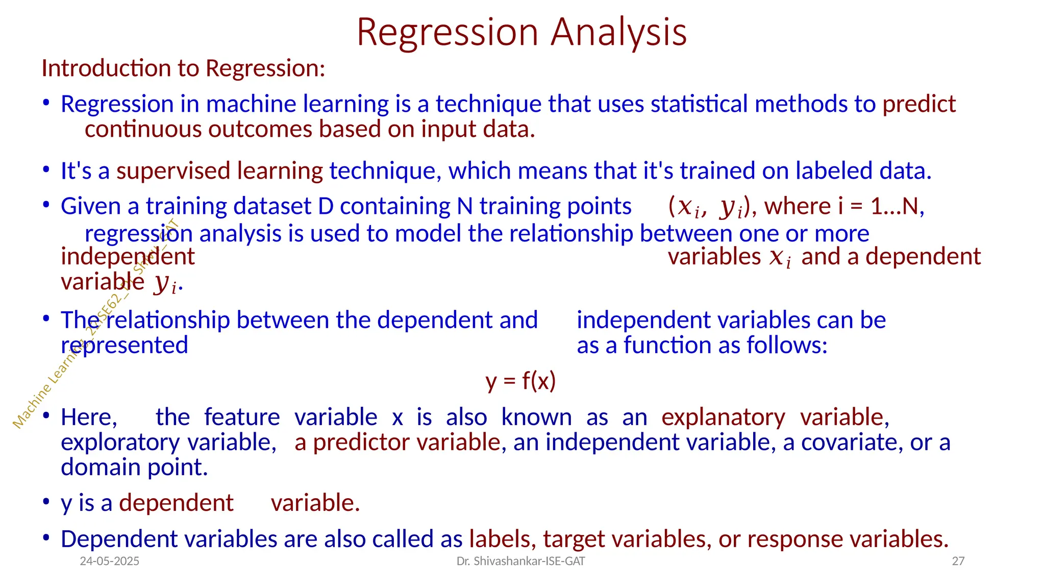 Regression Analysis
24-05-2025 Dr. Shivashankar-ISE-GAT 27
Introduction to Regression:
• Regression in machine learning is a technique that uses statistical methods to predict
continuous outcomes based on input data.
• It's a supervised learning technique, which means that it's trained on labeled data.
• Given a training dataset D containing N training points (𝑥𝑖, 𝑦𝑖), where i = 1...N,
regression analysis is used to model the relationship between one or more
independent variables 𝑥𝑖 and a dependent
variable 𝑦𝑖.
• The relationship between the dependent and independent variables can be
represented as a function as follows:
y = f(x)
• Here, the feature variable x is also known as an explanatory variable,
exploratory variable, a predictor variable, an independent variable, a covariate, or a
domain point.
• y is a dependent variable.
• Dependent variables are also called as labels, target variables, or response variables.
 