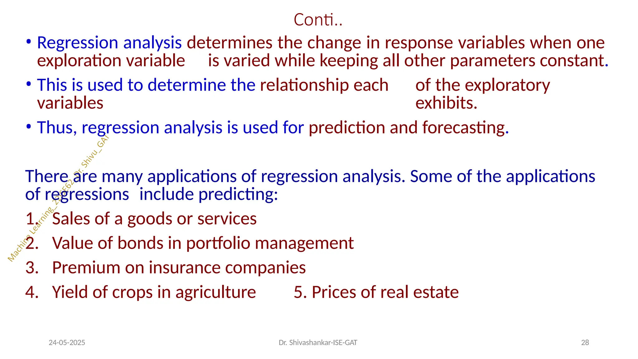 Conti..
24-05-2025 Dr. Shivashankar-ISE-GAT 28
• Regression analysis determines the change in response variables when one
exploration variable is varied while keeping all other parameters constant.
• This is used to determine the relationship each of the exploratory
variables exhibits.
• Thus, regression analysis is used for prediction and forecasting.
There are many applications of regression analysis. Some of the applications
of regressions include predicting:
1. Sales of a goods or services
2. Value of bonds in portfolio management
3. Premium on insurance companies
4. Yield of crops in agriculture 5. Prices of real estate
 