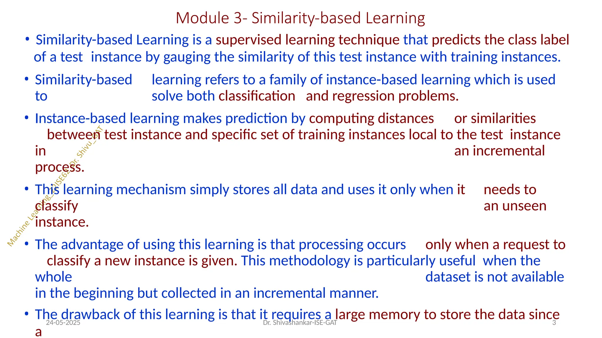 Module 3- Similarity-based Learning
24-05-2025 Dr. Shivashankar-ISE-GAT 3
• Similarity-based Learning is a supervised learning technique that predicts the class label
of a test instance by gauging the similarity of this test instance with training instances.
• Similarity-based learning refers to a family of instance-based learning which is used
to solve both classification and regression problems.
• Instance-based learning makes prediction by computing distances or similarities
between test instance and specific set of training instances local to the test instance
in an incremental
process.
• This learning mechanism simply stores all data and uses it only when it needs to
classify an unseen
instance.
• The advantage of using this learning is that processing occurs only when a request to
classify a new instance is given. This methodology is particularly useful when the
whole dataset is not available
in the beginning but collected in an incremental manner.
• The drawback of this learning is that it requires a large memory to store the data since
a
 
