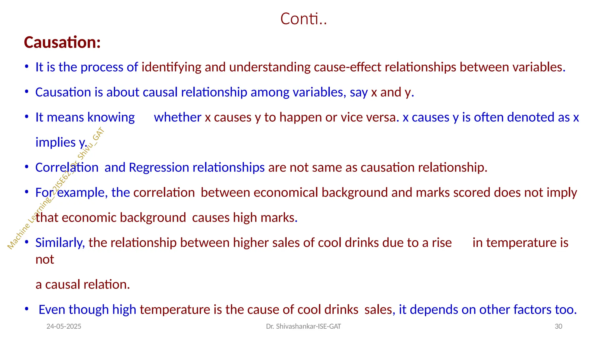 Conti..
24-05-2025 Dr. Shivashankar-ISE-GAT 30
Causation:
• It is the process of identifying and understanding cause-effect relationships between variables.
• Causation is about causal relationship among variables, say x and y.
• It means knowing whether x causes y to happen or vice versa. x causes y is often denoted as x
implies y.
• Correlation and Regression relationships are not same as causation relationship.
• For example, the correlation between economical background and marks scored does not imply
that economic background causes high marks.
• Similarly, the relationship between higher sales of cool drinks due to a rise in temperature is
not
a causal relation.
• Even though high temperature is the cause of cool drinks sales, it depends on other factors too.
 