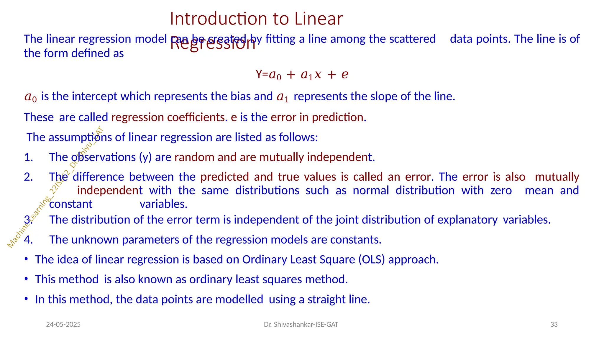 Introduction to Linear
Regression
24-05-2025 Dr. Shivashankar-ISE-GAT 33
The linear regression model can be created by fitting a line among the scattered data points. The line is of
the form defined as
Y=𝑎0 + 𝑎1𝑥 + 𝑒
𝑎0 is the intercept which represents the bias and 𝑎1 represents the slope of the line.
These are called regression coefficients. e is the error in prediction.
The assumptions of linear regression are listed as follows:
1. The observations (y) are random and are mutually independent.
2. The difference between the predicted and true values is called an error. The error is also mutually
independent with the same distributions such as normal distribution with zero mean and
constant variables.
3.
4.
The distribution of the error term is independent of the joint distribution of explanatory variables.
The unknown parameters of the regression models are constants.
• The idea of linear regression is based on Ordinary Least Square (OLS) approach.
• This method is also known as ordinary least squares method.
• In this method, the data points are modelled using a straight line.
 