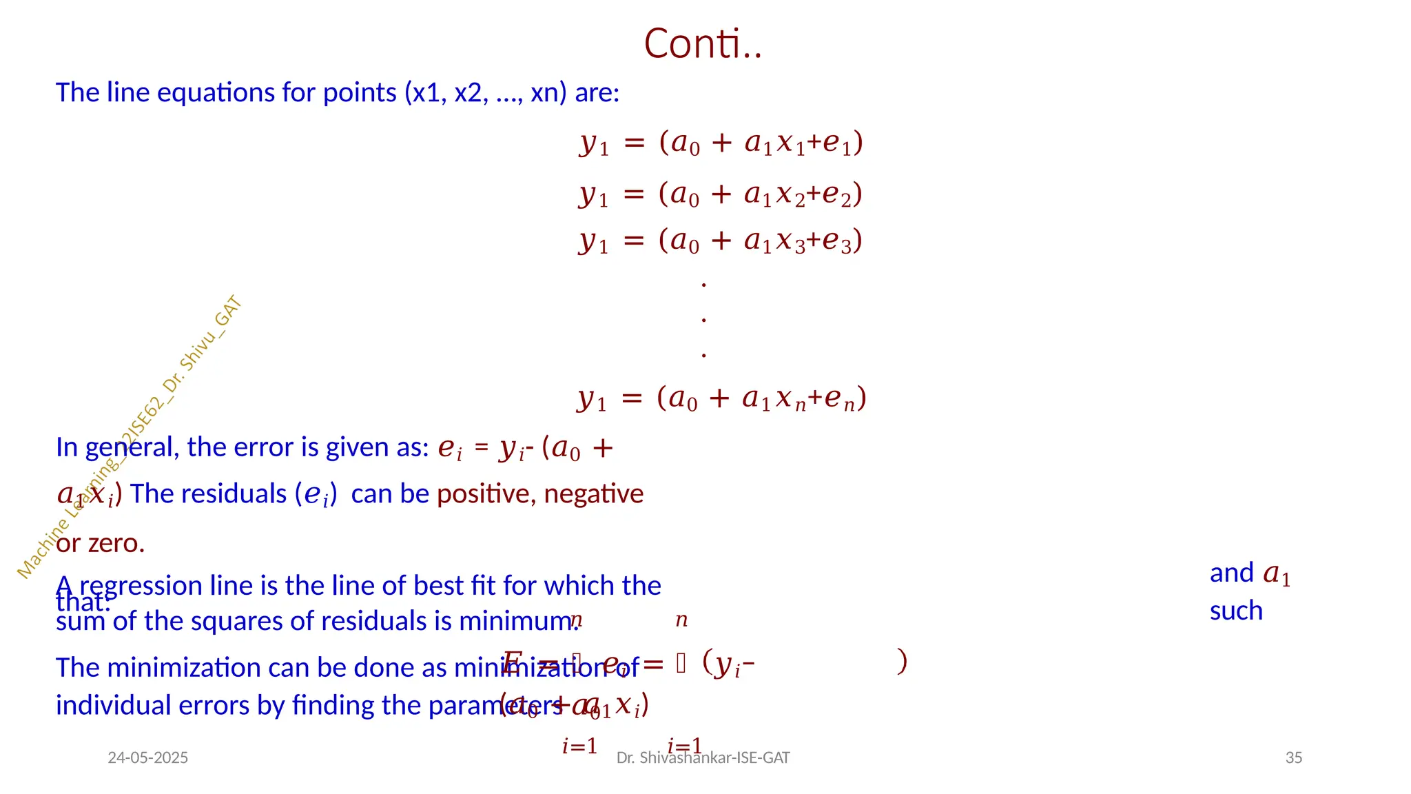 Conti..
The line equations for points (x1, x2, …, xn) are:
𝑦1 = (𝑎0 + 𝑎1𝑥1+𝑒1)
𝑦1 = (𝑎0 + 𝑎1𝑥2+𝑒2)
𝑦1 = (𝑎0 + 𝑎1𝑥3+𝑒3)
.
.
.
𝑦1 = (𝑎0 + 𝑎1𝑥𝑛+𝑒𝑛)
In general, the error is given as: 𝑒𝑖 = 𝑦𝑖- (𝑎0 +
𝑎1𝑥𝑖) The residuals (𝑒𝑖) can be positive, negative
or zero.
A regression line is the line of best fit for which the
sum of the squares of residuals is minimum.
The minimization can be done as minimization of
individual errors by finding the parameters 𝑎0
and 𝑎1
such
that:
𝑛 𝑛
𝐸 = ෍ 𝑒𝑖 = ෍ 𝑦𝑖−
(𝑎0 + 𝑎1𝑥𝑖)
𝑖=1 𝑖=1
24-05-2025 Dr. Shivashankar-ISE-GAT 35
 
