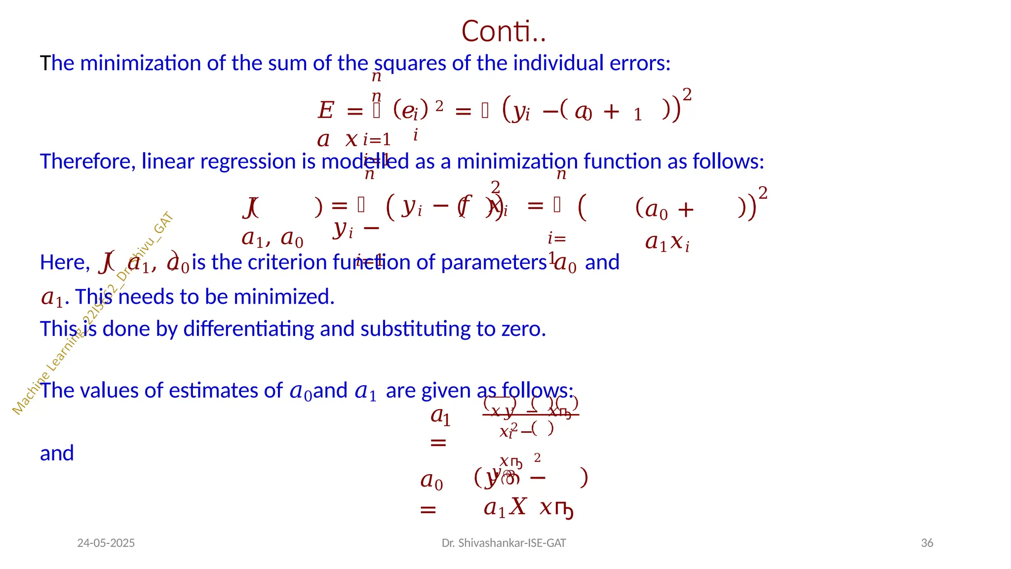 Conti..
The minimization of the sum of the squares of the individual errors:
𝑖=1
𝑖=1
𝑛
𝑛
𝐸 = ෍ 𝑒 2 = ෍ 𝑦 − 𝑎 +
𝑎 𝑥
𝑖 𝑖 0 1
𝑖
2
Therefore, linear regression is modelled as a minimization function as follows:
𝐽
𝑎1, 𝑎0 𝑖=
1
𝑛 𝑛
2
= ෍ 𝑦𝑖 − 𝑓 𝑥𝑖 = ෍
𝑦𝑖 −
𝑖=1
𝑎0 +
𝑎1𝑥𝑖
2
Here, 𝐽 𝑎1, 𝑎0is the criterion function of parameters 𝑎0 and
𝑎1. This needs to be minimized.
This is done by differentiating and substituting to zero.
The values of estimates of 𝑎0and 𝑎1 are given as follows:
1
𝑎
=
𝑥𝑦 − 𝑥ҧ
𝑦ത
𝑖
𝑥2−
𝑥ҧ 2
and
𝑎0
=
𝑦ത −
𝑎1𝑋 𝑥ҧ
24-05-2025 Dr. Shivashankar-ISE-GAT 36
 