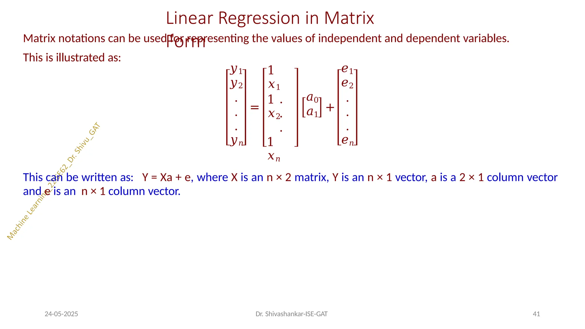 Linear Regression in Matrix
Form
Matrix notations can be used for representing the values of independent and dependent variables.
This is illustrated as:
𝑦1
𝑦2
.
.
.
𝑦𝑛
=
1
𝑥1
1
𝑥2
.
.
.
1
𝑥𝑛
𝑎0
𝑎1
+
𝑒1
𝑒2
.
.
.
𝑒𝑛
24-05-2025 Dr. Shivashankar-ISE-GAT 41
This can be written as: Y = Xa + e, where X is an n × 2 matrix, Y is an n × 1 vector, a is a 2 × 1 column vector
and e is an n × 1 column vector.
 