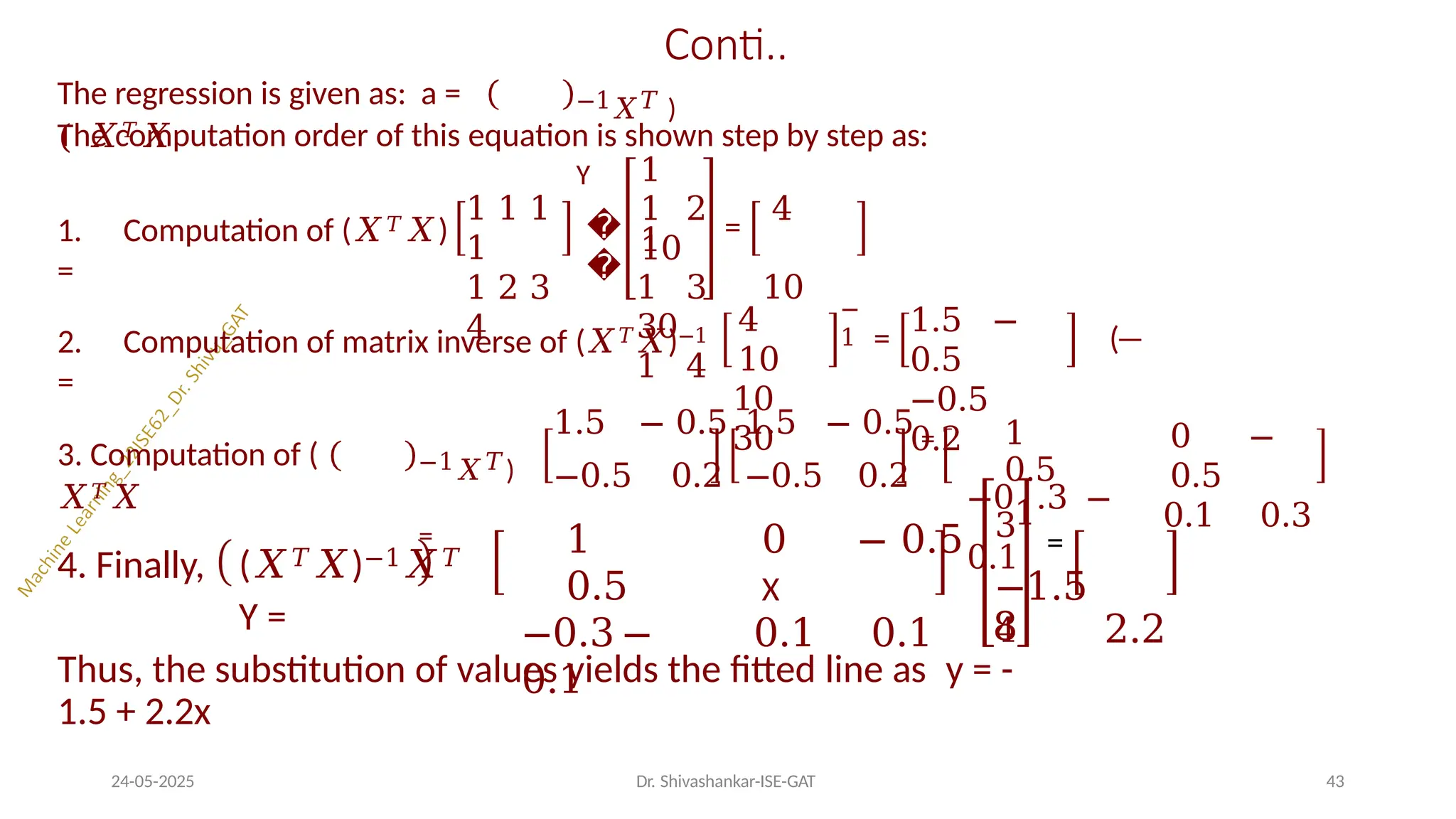 Conti..
The regression is given as: a =
( 𝑋𝑇𝑋
−1𝑋𝑇 )
Y
1. Computation of (𝑋𝑇𝑋)
=
1 1 1
1
1 2 3
4
�
�
The computation order of this equation is shown step by step as:
1
1 =
1 2 4
10
1 3 10
30
1 4
2. Computation of matrix inverse of (𝑋𝑇𝑋)−1
=
4
10
10
30
−
1 =
1.5 −
0.5
−0.5
0.2
(
3. Computation of (
𝑋𝑇𝑋
−1𝑋𝑇)
=
1.5 − 0.5 1.5 − 0.5 =
−0.5 0.2 −0.5 0.2
0 −
0.5
0.1 0.3
4. Finally, (𝑋𝑇𝑋)−1𝑋𝑇
Y =
1
0.5
−0.3 −
0.1
0 − 0.5
X
0.1 0.1
1
0.5
−01.3 −
0.1
3 =
−1.5
4 2.2
24-05-2025 Dr. Shivashankar-ISE-GAT 43
8
Thus, the substitution of values yields the fitted line as y = -
1.5 + 2.2x
 