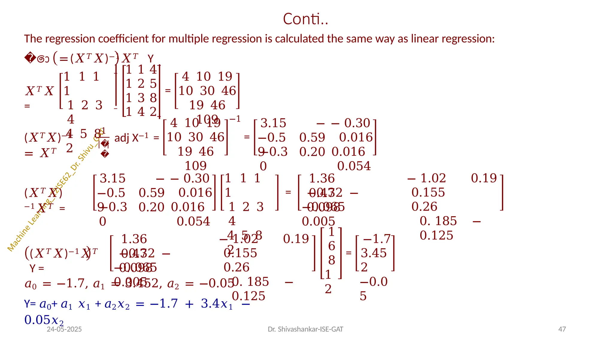 Conti..
The regression coefficient for multiple regression is calculated the same way as linear regression:
��ො =(𝑋𝑇𝑋)−1𝑋𝑇 Y
𝑋𝑇𝑋
=
1 1 1
1
1 2 3
4
4 5 8
2
1 1 4
1 2 5
1 3 8
1 4 2
=
4 10 19
10 30 46
19 46
109
(𝑋𝑇𝑋)−1
= 𝑋𝑇
1
�
�
adj X−1 =
4 10 19
10 30 46
19 46
109
−1
=
3.15
−0.5
9
−
0.59
0.20
−0.3
0
− 0.30
0.016
0.016
0.054
(𝑋𝑇𝑋)
−1𝑋𝑇 =
3.15
−0.5
9
−
0.59
0.20
−0.3
0
− 0.30
0.016
0.016
0.054
1 1 1
1
1 2 3
4
4 5 8
2
=
1.36
0.47
− 1.02 0.19
0.155
0.26
0. 185 −
0.125
−0.32 −
0.098
−0.065
0.005
(𝑋𝑇𝑋)−1𝑋𝑇
Y =
1.36
0.47
−0.32 −
0.098
−0.065
0.005
− 1.02 0.19
0.155
0.26
0. 185 −
0.125
1
6
8
1
2
=
−1.7
3.45
2
−0.0
5
24-05-2025 Dr. Shivashankar-ISE-GAT 47
𝑎0 = −1.7, 𝑎1 = 3.452, 𝑎2 = −0.05
Y= 𝑎0+ 𝑎1 𝑥1 + 𝑎2𝑥2 = −1.7 + 3.4𝑥1 −
0.05𝑥2
 