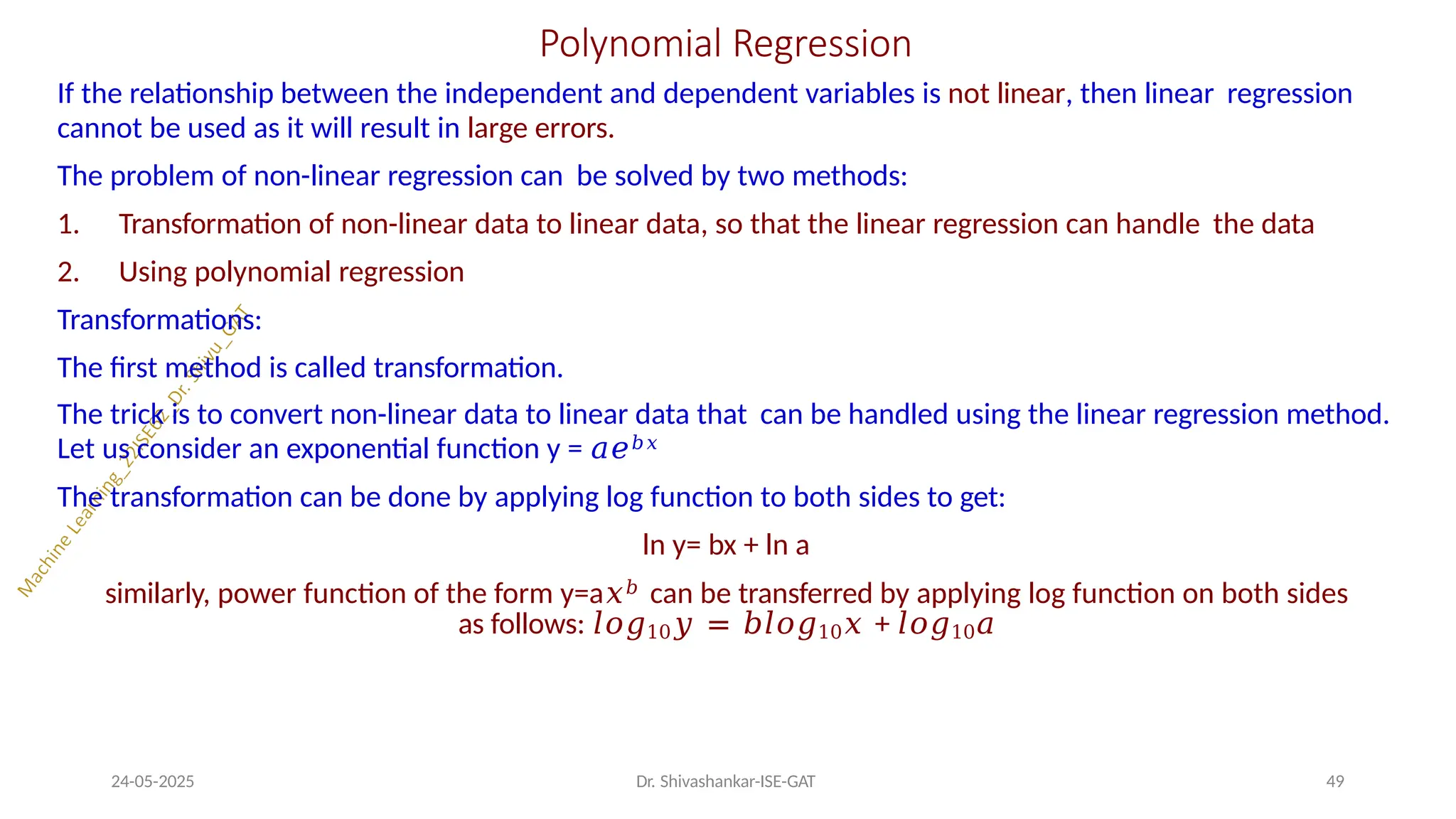 Polynomial Regression
24-05-2025 Dr. Shivashankar-ISE-GAT 49
If the relationship between the independent and dependent variables is not linear, then linear regression
cannot be used as it will result in large errors.
The problem of non-linear regression can be solved by two methods:
1. Transformation of non-linear data to linear data, so that the linear regression can handle the data
2. Using polynomial regression
Transformations:
The first method is called transformation.
The trick is to convert non-linear data to linear data that can be handled using the linear regression method.
Let us consider an exponential function y = 𝑎𝑒𝑏𝑥
The transformation can be done by applying log function to both sides to get:
ln y= bx + ln a
similarly, power function of the form y=a𝑥𝑏 can be transferred by applying log function on both sides
as follows: 𝑙𝑜𝑔10𝑦 = 𝑏𝑙𝑜𝑔10𝑥 + 𝑙𝑜𝑔10𝑎
 