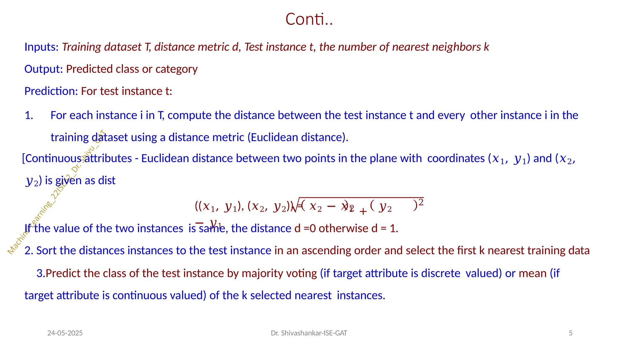 Conti..
Inputs: Training dataset T, distance metric d, Test instance t, the number of nearest neighbors k
Output: Predicted class or category
Prediction: For test instance t:
1. For each instance i in T, compute the distance between the test instance t and every other instance i in the
training dataset using a distance metric (Euclidean distance).
[Continuous attributes - Euclidean distance between two points in the plane with coordinates (𝑥1, 𝑦1) and (𝑥2,
𝑦2) is given as dist
2 +
((𝑥1, 𝑦1), (𝑥2, 𝑦2)) = 𝑥2 − 𝑥1 𝑦2
− 𝑦1
24-05-2025 Dr. Shivashankar-ISE-GAT 5
2
If the value of the two instances is same, the distance d =0 otherwise d = 1.
2. Sort the distances instances to the test instance in an ascending order and select the first k nearest training data
3.Predict the class of the test instance by majority voting (if target attribute is discrete valued) or mean (if
target attribute is continuous valued) of the k selected nearest instances.
 