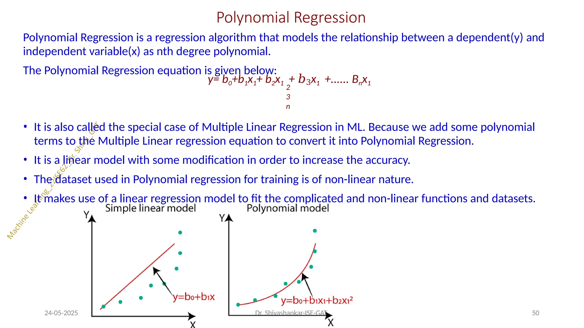 Polynomial Regression
Polynomial Regression is a regression algorithm that models the relationship between a dependent(y) and
independent variable(x) as nth degree polynomial.
The Polynomial Regression equation is given below:
y= b0+b1x1+ b2x1 + 𝑏3x1 +...... Bnx1
2
3
n
• It is also called the special case of Multiple Linear Regression in ML. Because we add some polynomial
terms to the Multiple Linear regression equation to convert it into Polynomial Regression.
• It is a linear model with some modification in order to increase the accuracy.
• The dataset used in Polynomial regression for training is of non-linear nature.
• It makes use of a linear regression model to fit the complicated and non-linear functions and datasets.
24-05-2025 Dr. Shivashankar-ISE-GAT 50
 