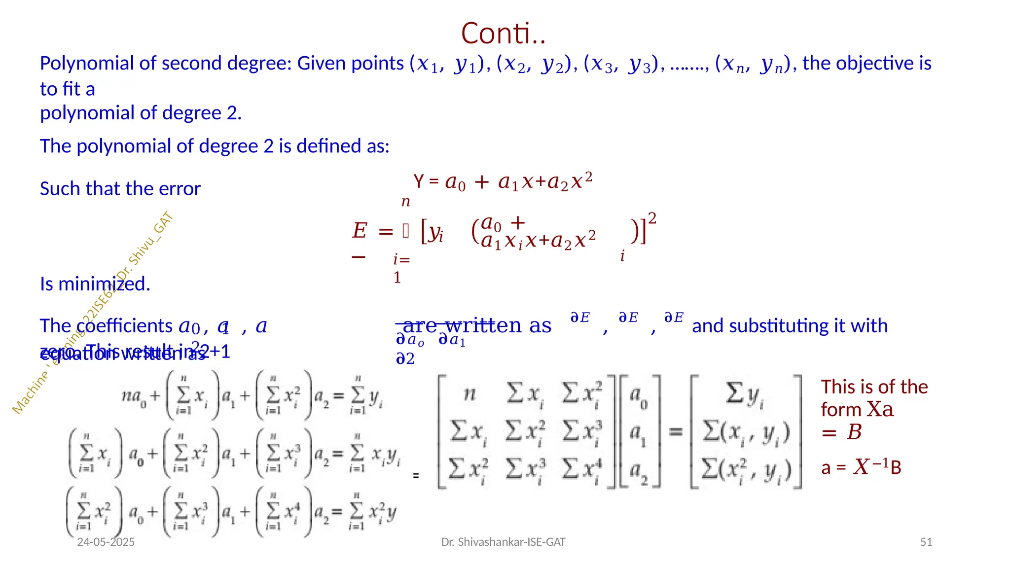 Conti..
Polynomial of second degree: Given points (𝑥1, 𝑦1), (𝑥2, 𝑦2), (𝑥3, 𝑦3), ……., (𝑥𝑛, 𝑦𝑛), the objective is
to fit a
polynomial of degree 2.
The polynomial of degree 2 is defined as:
Y = 𝑎0 + 𝑎1𝑥+𝑎2𝑥2
Such that the error
𝑖=
1
𝑛
𝑖
𝐸 = ෍ 𝑦
−
𝑎0 +
𝑎1𝑥𝑖𝑥+𝑎2𝑥2
𝑖
2
Is minimized.
0 1
2
𝛛𝑎𝑜 𝛛𝑎1
𝛛2
The coefficients 𝑎 , 𝑎 , 𝑎 are written as 𝛛𝐸
, 𝛛𝐸
, 𝛛𝐸
and substituting it with
zero. This result in 2+1
equation written as
This is of the
form Xa
= 𝐵
a = 𝑋−1B
=
24-05-2025 Dr. Shivashankar-ISE-GAT 51
 