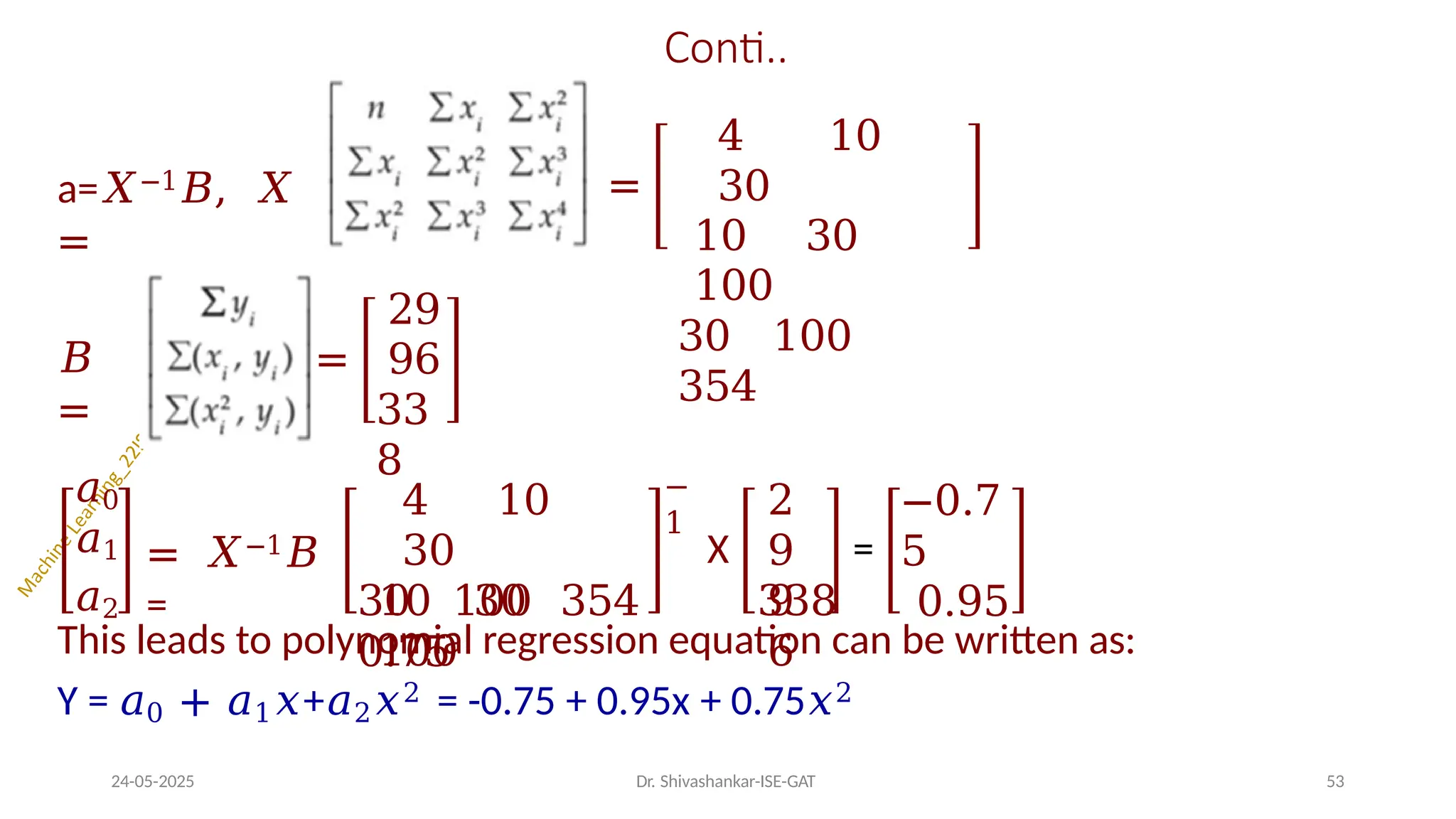 Conti..
a=𝑋−1𝐵, 𝑋
=
=
4 10
30
10 30
100
30 100
354
𝐵
=
=
29
96
33
8
𝑎0
𝑎1
𝑎2
= 𝑋−1𝐵
=
4 10
30
10 30
100
−
1
X
2
9
9
6
=
−0.7
5
0.95
30 100 354 338
0.75
This leads to polynomial regression equation can be written as:
Y = 𝑎0 + 𝑎1𝑥+𝑎2𝑥2 = -0.75 + 0.95x + 0.75𝑥2
24-05-2025 Dr. Shivashankar-ISE-GAT 53
 