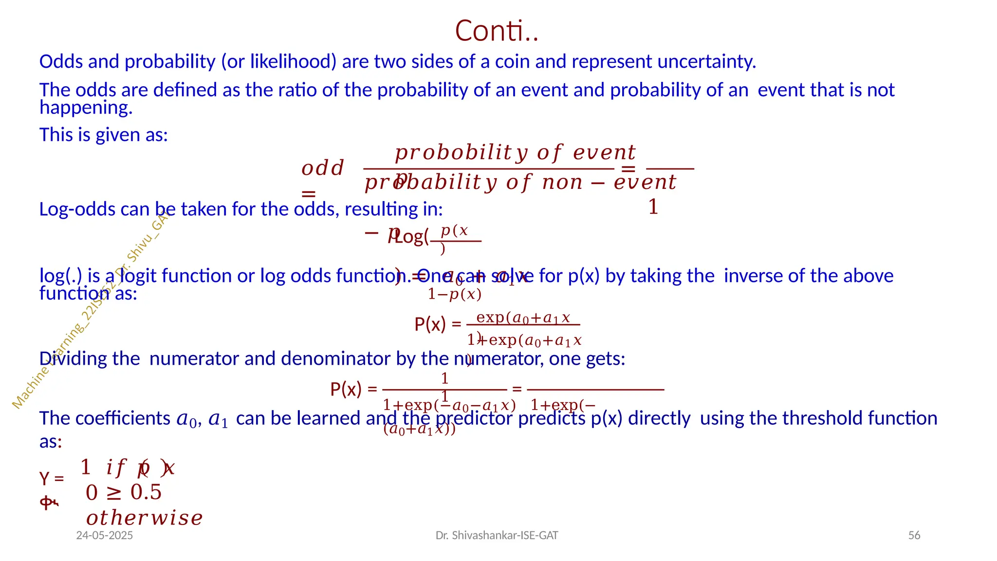 Conti..
Odds and probability (or likelihood) are two sides of a coin and represent uncertainty.
The odds are defined as the ratio of the probability of an event and probability of an event that is not
happening.
This is given as:
𝑜𝑑𝑑
=
=
𝑝𝑟𝑜𝑏𝑜𝑏𝑖𝑙𝑖𝑡𝑦 𝑜𝑓 𝑒𝑣𝑒𝑛𝑡
𝑝
𝑝𝑟𝑜𝑏𝑎𝑏𝑖𝑙𝑖𝑡𝑦 𝑜𝑓 𝑛𝑜𝑛 − 𝑒𝑣𝑒𝑛𝑡
1
− 𝑝 𝑝(𝑥
)
Log-odds can be taken for the odds, resulting in:
Log(
) = 𝑎0 + 𝑎1𝑥
1−𝑝(𝑥)
log(.) is a logit function or log odds function. One can solve for p(x) by taking the inverse of the above
function as:
P(x) = exp(𝑎0+𝑎1𝑥
)
1+exp(𝑎0+𝑎1𝑥
)
Dividing the numerator and denominator by the numerator, one gets:
P(x) = =
1
1
1+exp(−𝑎0−𝑎1𝑥) 1+exp(−
(𝑎0+𝑎1𝑥))
The coefficients 𝑎0, 𝑎1 can be learned and the predictor predicts p(x) directly using the threshold function
as:
Y =
ቊ
1 𝑖𝑓 𝑝 𝑥
≥ 0.5
24-05-2025 Dr. Shivashankar-ISE-GAT 56
0
𝑜𝑡ℎ𝑒𝑟𝑤𝑖𝑠𝑒
 