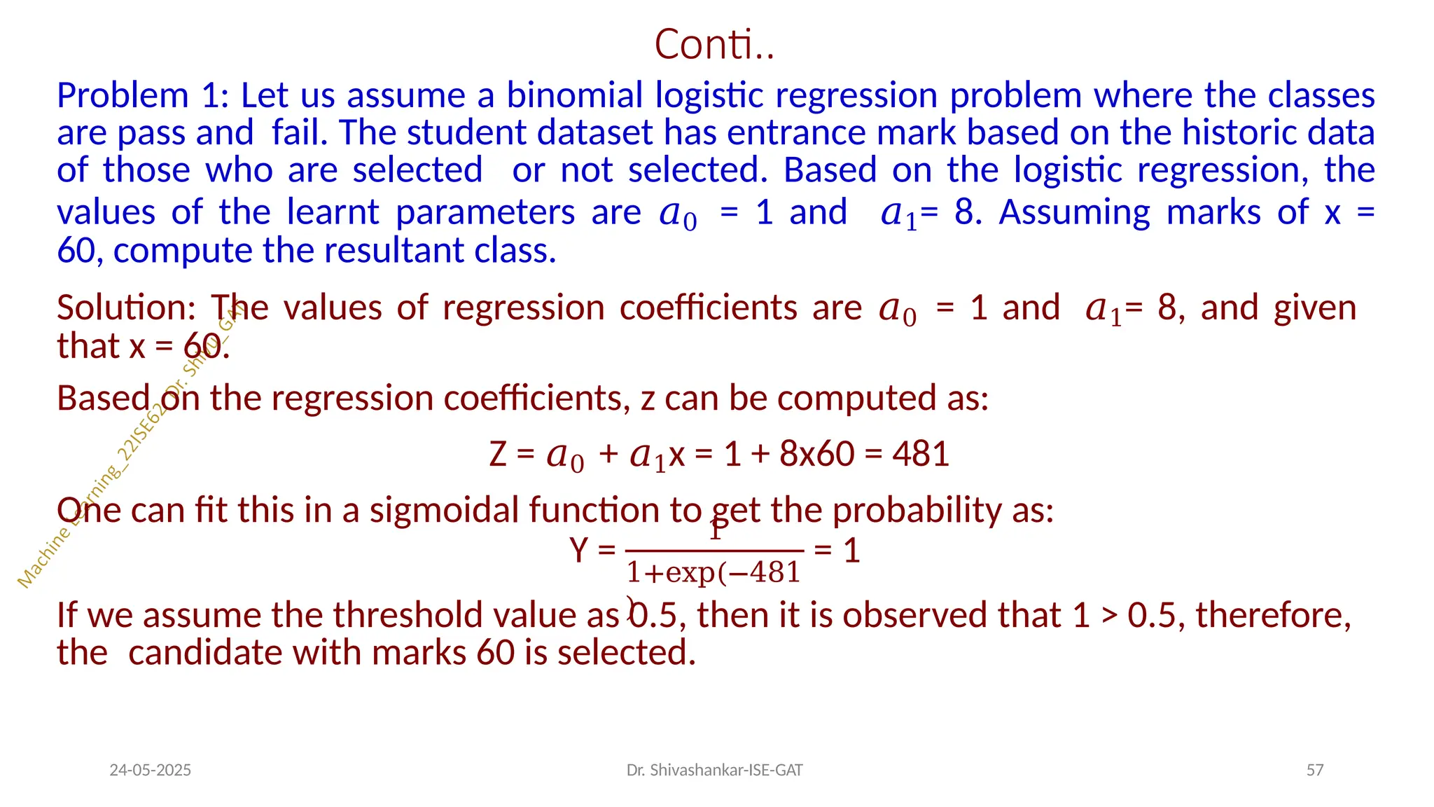 Conti..
Problem 1: Let us assume a binomial logistic regression problem where the classes
are pass and fail. The student dataset has entrance mark based on the historic data
of those who are selected or not selected. Based on the logistic regression, the
values of the learnt parameters are 𝑎0 = 1 and 𝑎1= 8. Assuming marks of x =
60, compute the resultant class.
Solution: The values of regression coefficients are 𝑎0 = 1 and 𝑎1= 8, and given
that x = 60.
Based on the regression coefficients, z can be computed as:
Z = 𝑎0 + 𝑎1x = 1 + 8x60 = 481
One can fit this in a sigmoidal function to get the probability as:
Y =
1
24-05-2025 Dr. Shivashankar-ISE-GAT 57
1+exp(−481
)
= 1
If we assume the threshold value as 0.5, then it is observed that 1 > 0.5, therefore,
the candidate with marks 60 is selected.
 