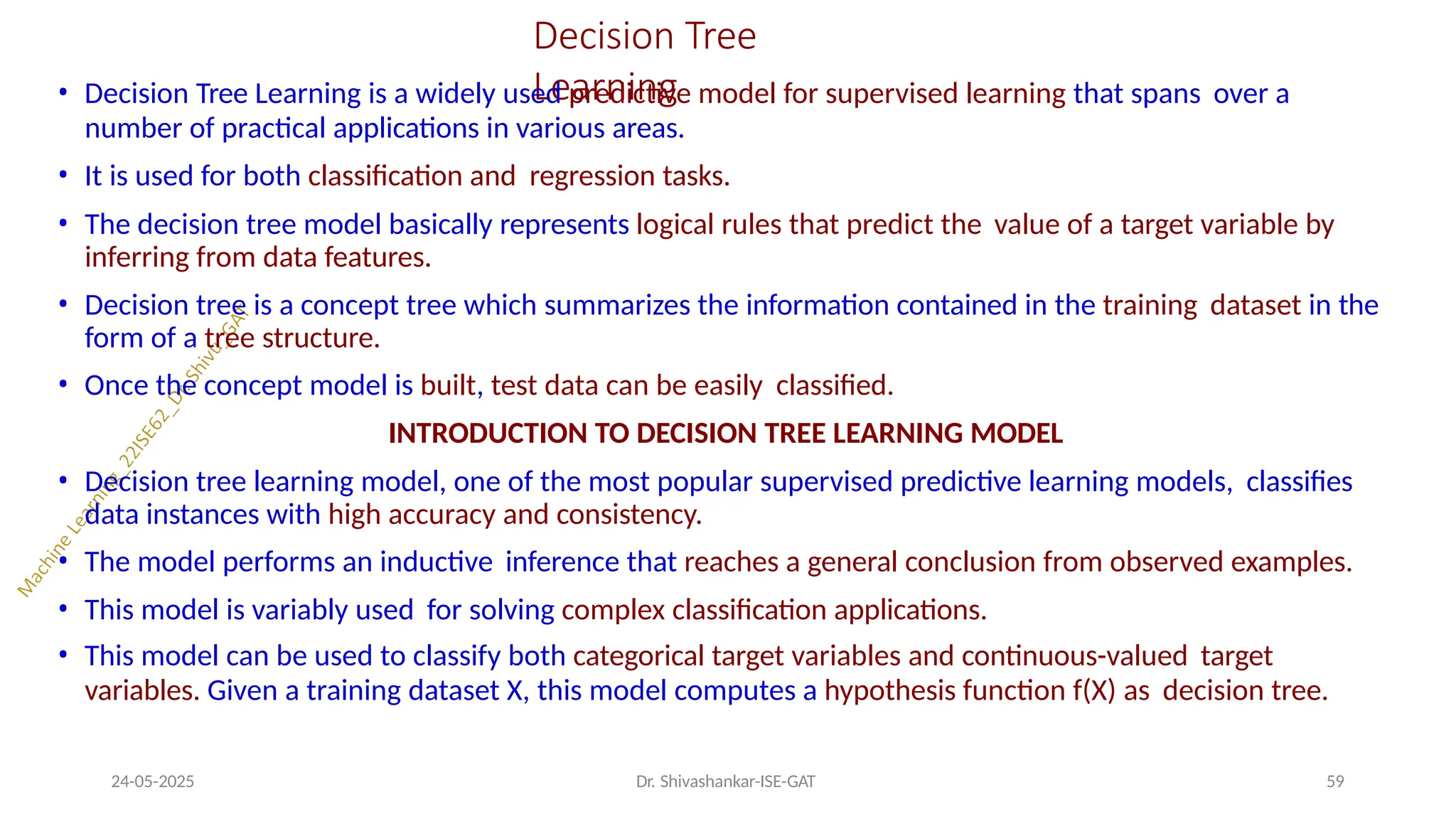 Decision Tree
Learning
24-05-2025 Dr. Shivashankar-ISE-GAT 59
• Decision Tree Learning is a widely used predictive model for supervised learning that spans over a
number of practical applications in various areas.
• It is used for both classification and regression tasks.
• The decision tree model basically represents logical rules that predict the value of a target variable by
inferring from data features.
• Decision tree is a concept tree which summarizes the information contained in the training dataset in the
form of a tree structure.
• Once the concept model is built, test data can be easily classified.
INTRODUCTION TO DECISION TREE LEARNING MODEL
• Decision tree learning model, one of the most popular supervised predictive learning models, classifies
data instances with high accuracy and consistency.
• The model performs an inductive inference that reaches a general conclusion from observed examples.
• This model is variably used for solving complex classification applications.
• This model can be used to classify both categorical target variables and continuous-valued target
variables. Given a training dataset X, this model computes a hypothesis function f(X) as decision tree.
 