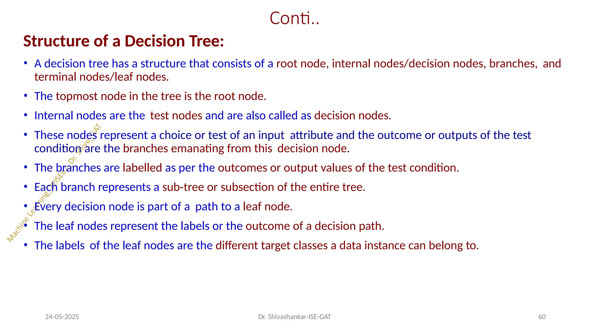 Conti..
24-05-2025 Dr. Shivashankar-ISE-GAT 60
Structure of a Decision Tree:
• A decision tree has a structure that consists of a root node, internal nodes/decision nodes, branches, and
terminal nodes/leaf nodes.
• The topmost node in the tree is the root node.
• Internal nodes are the test nodes and are also called as decision nodes.
• These nodes represent a choice or test of an input attribute and the outcome or outputs of the test
condition are the branches emanating from this decision node.
• The branches are labelled as per the outcomes or output values of the test condition.
• Each branch represents a sub-tree or subsection of the entire tree.
• Every decision node is part of a path to a leaf node.
• The leaf nodes represent the labels or the outcome of a decision path.
• The labels of the leaf nodes are the different target classes a data instance can belong to.
 