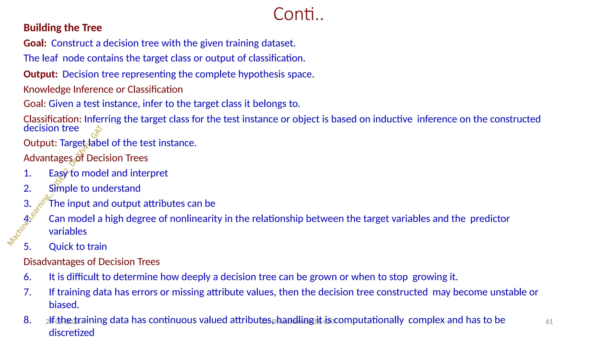 Conti..
24-05-2025 Dr. Shivashankar-ISE-GAT 61
Building the Tree
Goal: Construct a decision tree with the given training dataset.
The leaf node contains the target class or output of classification.
Output: Decision tree representing the complete hypothesis space.
Knowledge Inference or Classification
Goal: Given a test instance, infer to the target class it belongs to.
Classification: Inferring the target class for the test instance or object is based on inductive inference on the constructed
decision tree
Output: Target label of the test instance.
Advantages of Decision Trees
1. Easy to model and interpret
2. Simple to understand
3. The input and output attributes can be
4. Can model a high degree of nonlinearity in the relationship between the target variables and the predictor
variables
5. Quick to train
Disadvantages of Decision Trees
6. It is difficult to determine how deeply a decision tree can be grown or when to stop growing it.
7. If training data has errors or missing attribute values, then the decision tree constructed may become unstable or
biased.
8. If the training data has continuous valued attributes, handling it is computationally complex and has to be
discretized
 