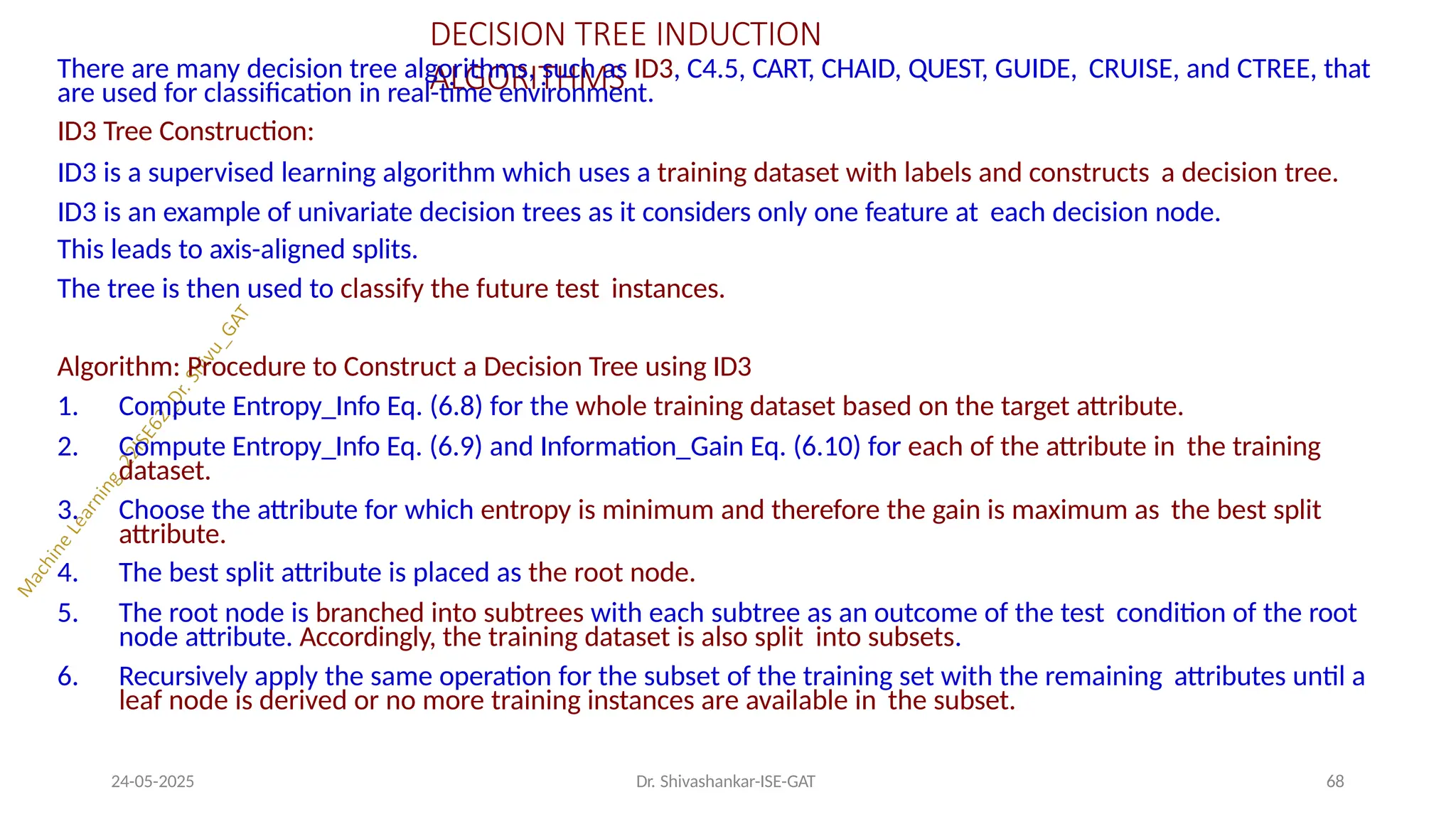 DECISION TREE INDUCTION
ALGORITHMS
24-05-2025 Dr. Shivashankar-ISE-GAT 68
There are many decision tree algorithms, such as ID3, C4.5, CART, CHAID, QUEST, GUIDE, CRUISE, and CTREE, that
are used for classification in real-time environment.
ID3 Tree Construction:
ID3 is a supervised learning algorithm which uses a training dataset with labels and constructs a decision tree.
ID3 is an example of univariate decision trees as it considers only one feature at each decision node.
This leads to axis-aligned splits.
The tree is then used to classify the future test instances.
Algorithm: Procedure to Construct a Decision Tree using ID3
1. Compute Entropy_Info Eq. (6.8) for the whole training dataset based on the target attribute.
2. Compute Entropy_Info Eq. (6.9) and Information_Gain Eq. (6.10) for each of the attribute in the training
dataset.
3. Choose the attribute for which entropy is minimum and therefore the gain is maximum as the best split
attribute.
4. The best split attribute is placed as the root node.
5. The root node is branched into subtrees with each subtree as an outcome of the test condition of the root
node attribute. Accordingly, the training dataset is also split into subsets.
6. Recursively apply the same operation for the subset of the training set with the remaining attributes until a
leaf node is derived or no more training instances are available in the subset.
 