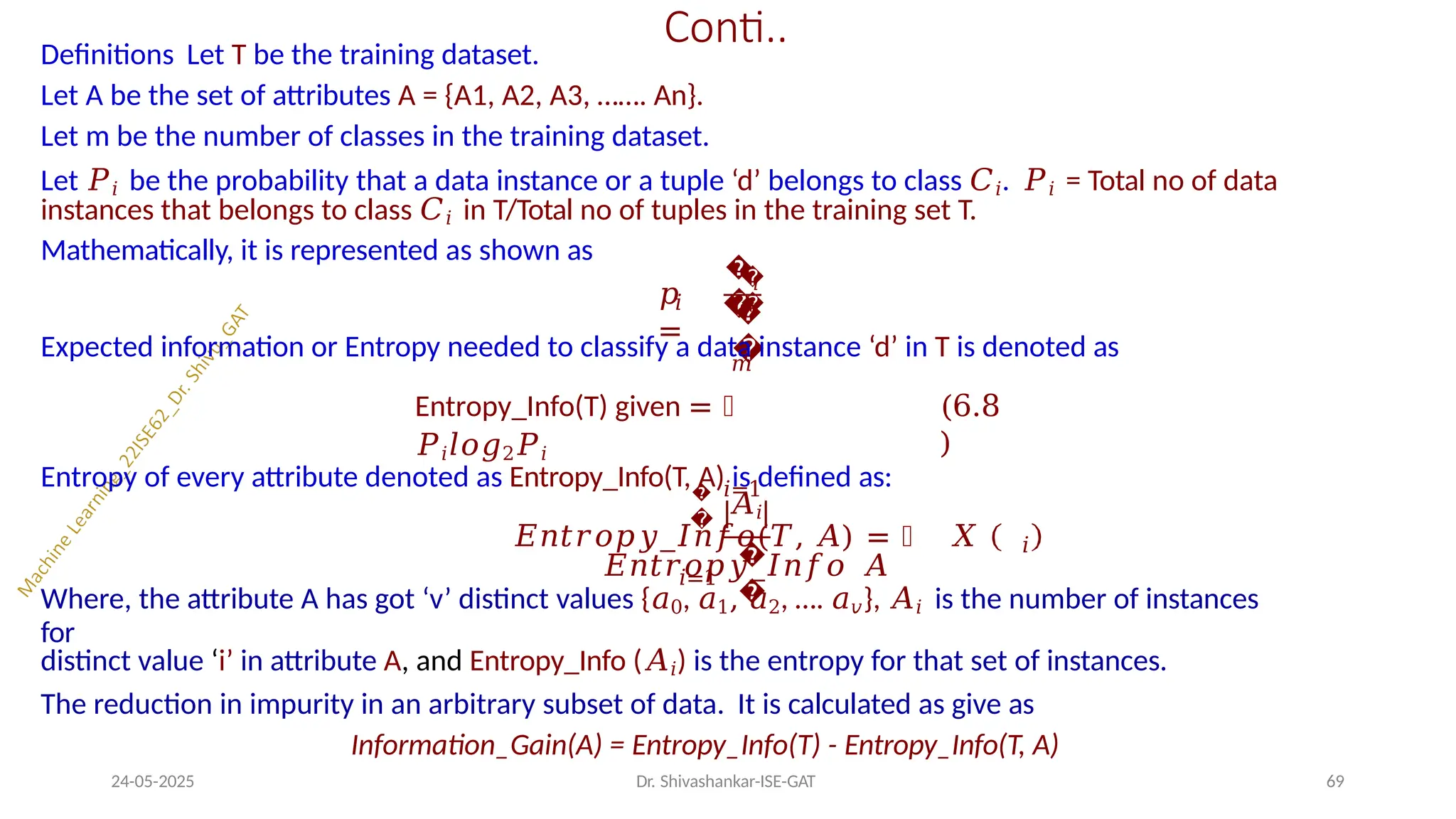 Conti..
Definitions Let T be the training dataset.
Let A be the set of attributes A = {A1, A2, A3, ……. An}.
Let m be the number of classes in the training dataset.
Let 𝑃𝑖 be the probability that a data instance or a tuple ‘d’ belongs to class 𝐶𝑖. 𝑃𝑖 = Total no of data
instances that belongs to class 𝐶𝑖 in T/Total no of tuples in the training set T.
Mathematically, it is represented as shown as
𝑖
𝑝
=
�
�
�
�
𝑖
�
�
Expected information or Entropy needed to classify a data instance ‘d’ in T is denoted as
𝑚
Entropy_Info(T) given = ෍
𝑃𝑖𝑙𝑜𝑔2𝑃𝑖
𝑖=1
(6.8
)
Entropy of every attribute denoted as Entropy_Info(T, A) is defined as:
𝑖=1
�
�
�
�
𝐴𝑖
𝐸𝑛𝑡𝑟𝑜𝑝𝑦_𝐼𝑛𝑓𝑜(𝑇, 𝐴) = ෍ 𝑋
𝐸𝑛𝑡𝑟𝑜𝑝𝑦_𝐼𝑛𝑓𝑜 𝐴
24-05-2025 Dr. Shivashankar-ISE-GAT 69
𝑖
Where, the attribute A has got ‘v’ distinct values {𝑎0, 𝑎1, 𝑎2, …. 𝑎𝑣}, 𝐴𝑖 is the number of instances
for
distinct value ‘i’ in attribute A, and Entropy_Info (𝐴𝑖) is the entropy for that set of instances.
The reduction in impurity in an arbitrary subset of data. It is calculated as give as
Information_Gain(A) = Entropy_Info(T) - Entropy_Info(T, A)
 