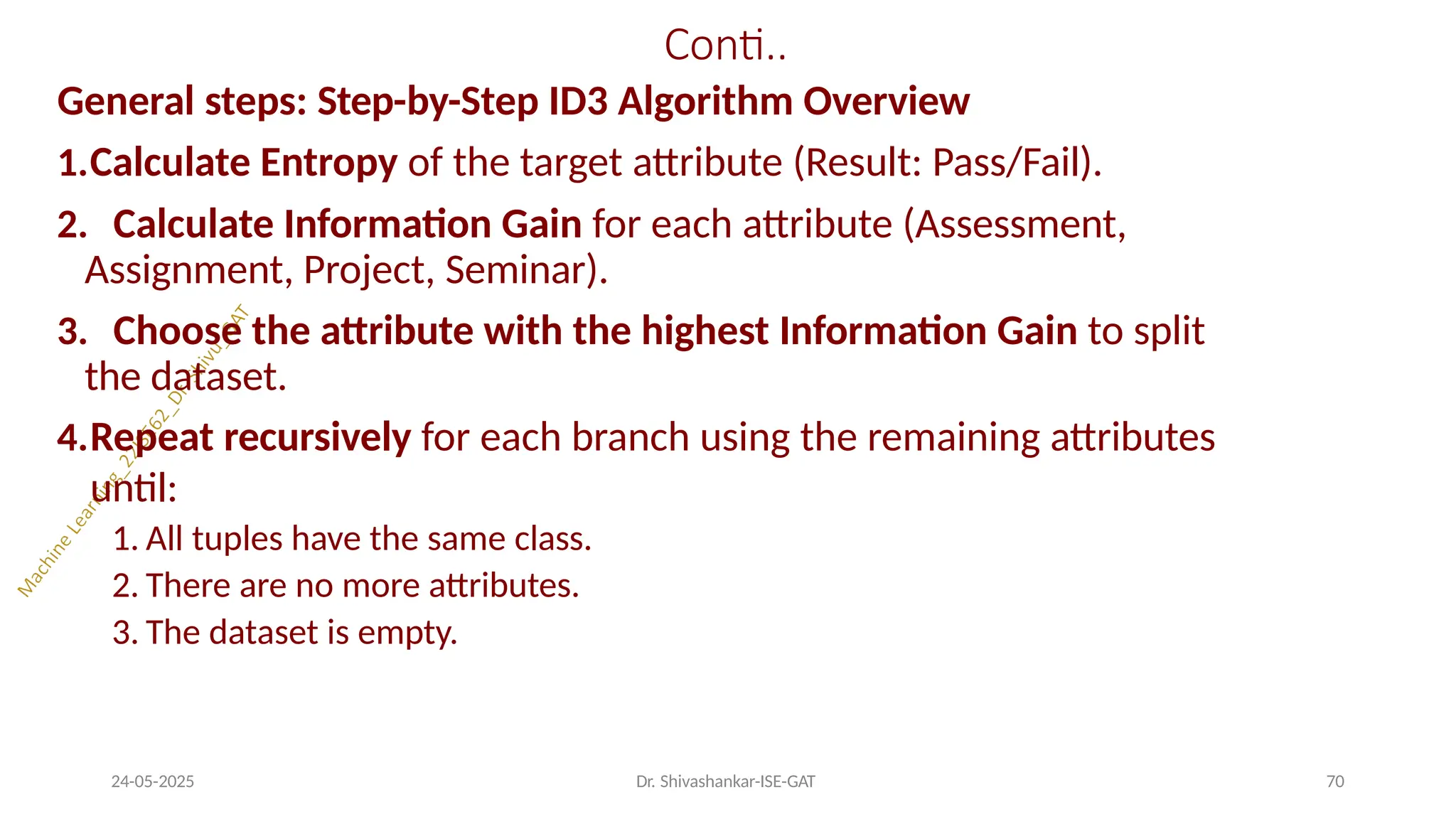 Conti..
24-05-2025 Dr. Shivashankar-ISE-GAT 70
General steps: Step-by-Step ID3 Algorithm Overview
1.Calculate Entropy of the target attribute (Result: Pass/Fail).
2. Calculate Information Gain for each attribute (Assessment,
Assignment, Project, Seminar).
3. Choose the attribute with the highest Information Gain to split
the dataset.
4.Repeat recursively for each branch using the remaining attributes
until:
1. All tuples have the same class.
2. There are no more attributes.
3. The dataset is empty.
 
