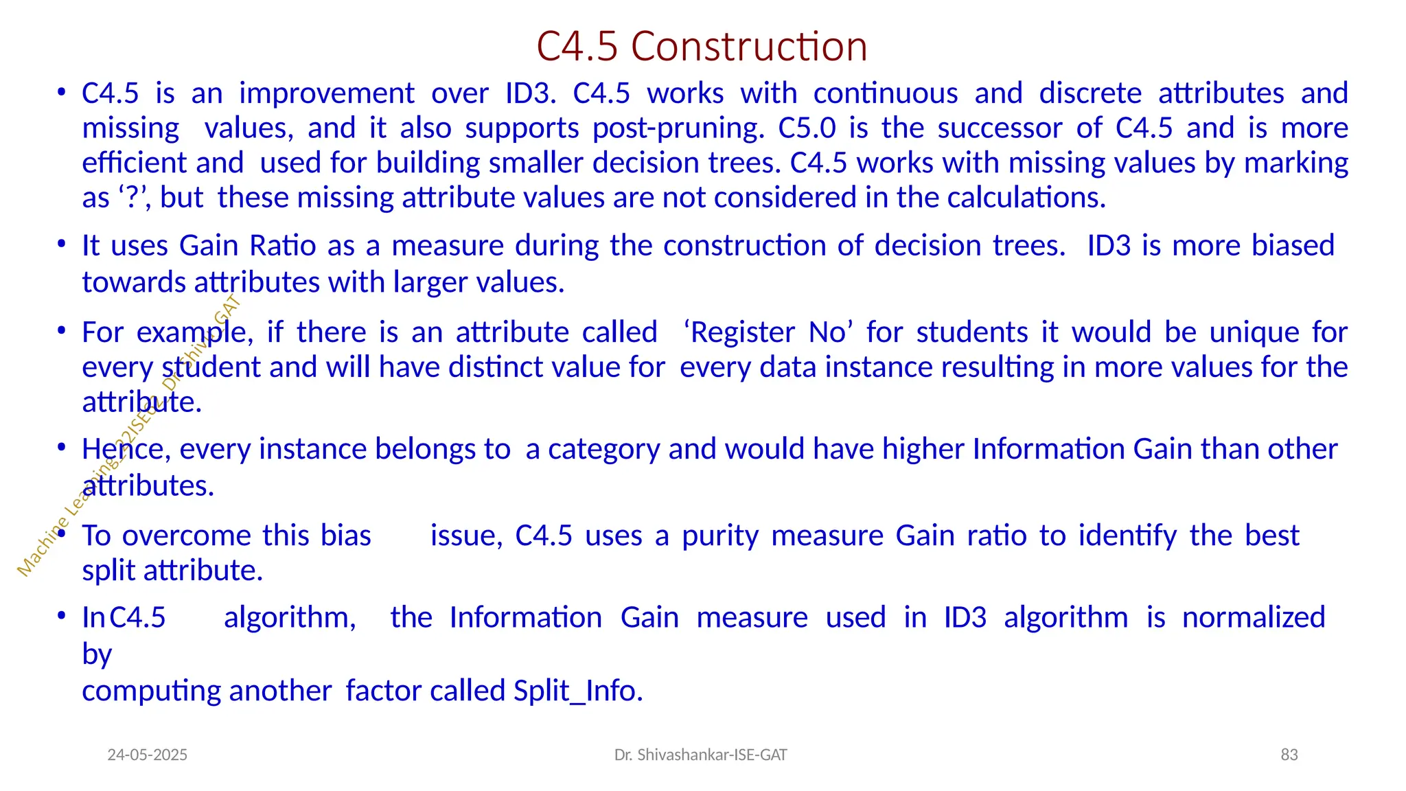 C4.5 Construction
24-05-2025 Dr. Shivashankar-ISE-GAT 83
• C4.5 is an improvement over ID3. C4.5 works with continuous and discrete attributes and
missing values, and it also supports post-pruning. C5.0 is the successor of C4.5 and is more
efficient and used for building smaller decision trees. C4.5 works with missing values by marking
as ‘?’, but these missing attribute values are not considered in the calculations.
• It uses Gain Ratio as a measure during the construction of decision trees. ID3 is more biased
towards attributes with larger values.
• For example, if there is an attribute called ‘Register No’ for students it would be unique for
every student and will have distinct value for every data instance resulting in more values for the
attribute.
• Hence, every instance belongs to a category and would have higher Information Gain than other
attributes.
• To overcome this bias issue, C4.5 uses a purity measure Gain ratio to identify the best
split attribute.
• InC4.5 algorithm, the Information Gain measure used in ID3 algorithm is normalized
by
computing another factor called Split_Info.
 