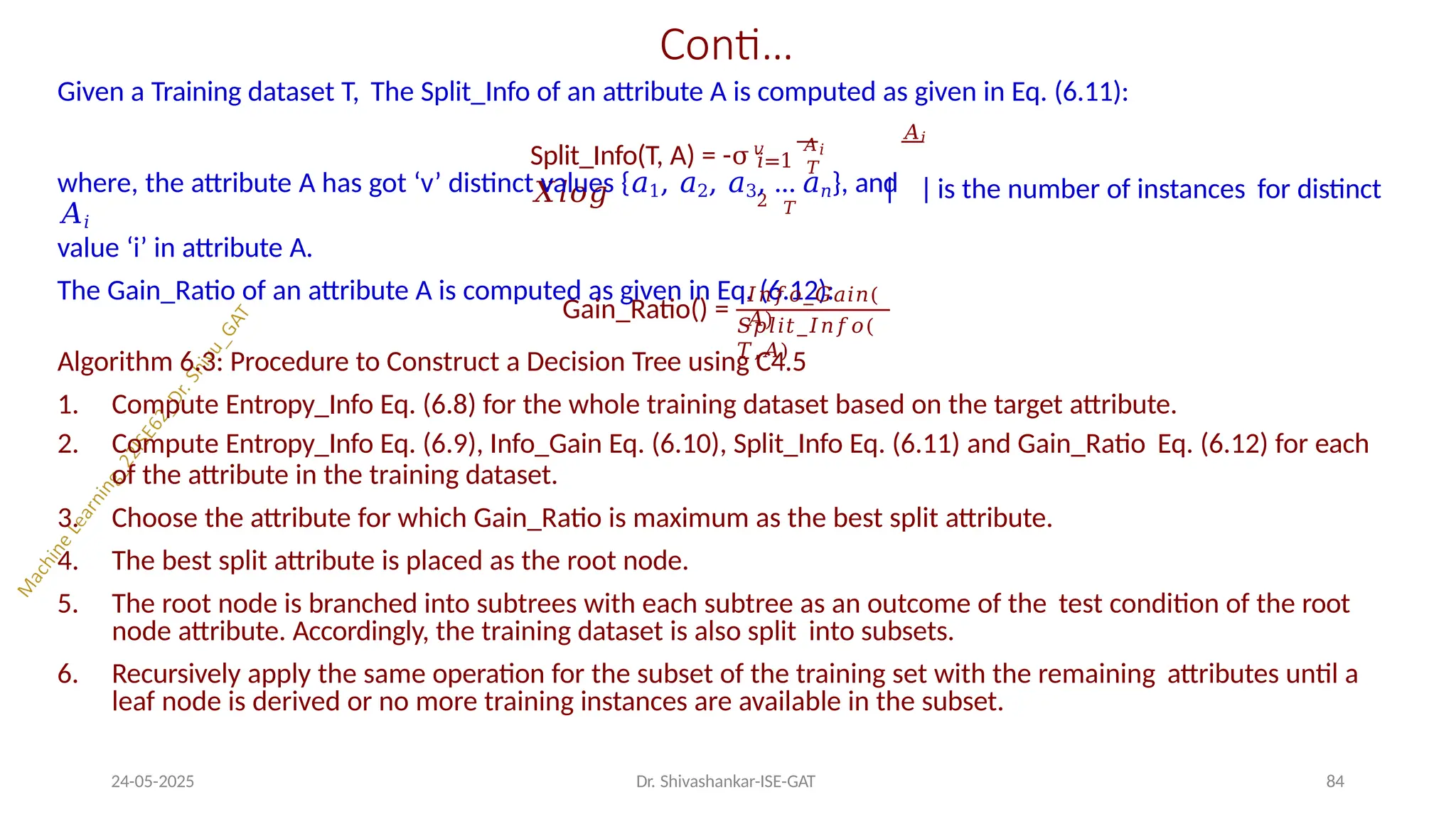 Conti…
Given a Training dataset T, The Split_Info of an attribute A is computed as given in Eq. (6.11):
Split_Info(T, A) = -σ𝑣 𝐴𝑖
𝑋𝑙𝑜𝑔
𝐴𝑖
𝑖=1 𝑇
2 𝑇
where, the attribute A has got ‘v’ distinct values {𝑎1, 𝑎2, 𝑎3, … 𝑎𝑛}, and
𝐴𝑖
value ‘i’ in attribute A.
The Gain_Ratio of an attribute A is computed as given in Eq. (6.12):
is the number of instances for distinct
Gain_Ratio() =
𝐼𝑛𝑓𝑜_𝐺𝑎𝑖𝑛(
𝐴)
24-05-2025 Dr. Shivashankar-ISE-GAT 84
𝑆𝑝𝑙𝑖𝑡_𝐼𝑛𝑓𝑜(
𝑇,𝐴)
Algorithm 6.3: Procedure to Construct a Decision Tree using C4.5
1. Compute Entropy_Info Eq. (6.8) for the whole training dataset based on the target attribute.
2. Compute Entropy_Info Eq. (6.9), Info_Gain Eq. (6.10), Split_Info Eq. (6.11) and Gain_Ratio Eq. (6.12) for each
of the attribute in the training dataset.
3. Choose the attribute for which Gain_Ratio is maximum as the best split attribute.
4. The best split attribute is placed as the root node.
5. The root node is branched into subtrees with each subtree as an outcome of the test condition of the root
node attribute. Accordingly, the training dataset is also split into subsets.
6. Recursively apply the same operation for the subset of the training set with the remaining attributes until a
leaf node is derived or no more training instances are available in the subset.
 