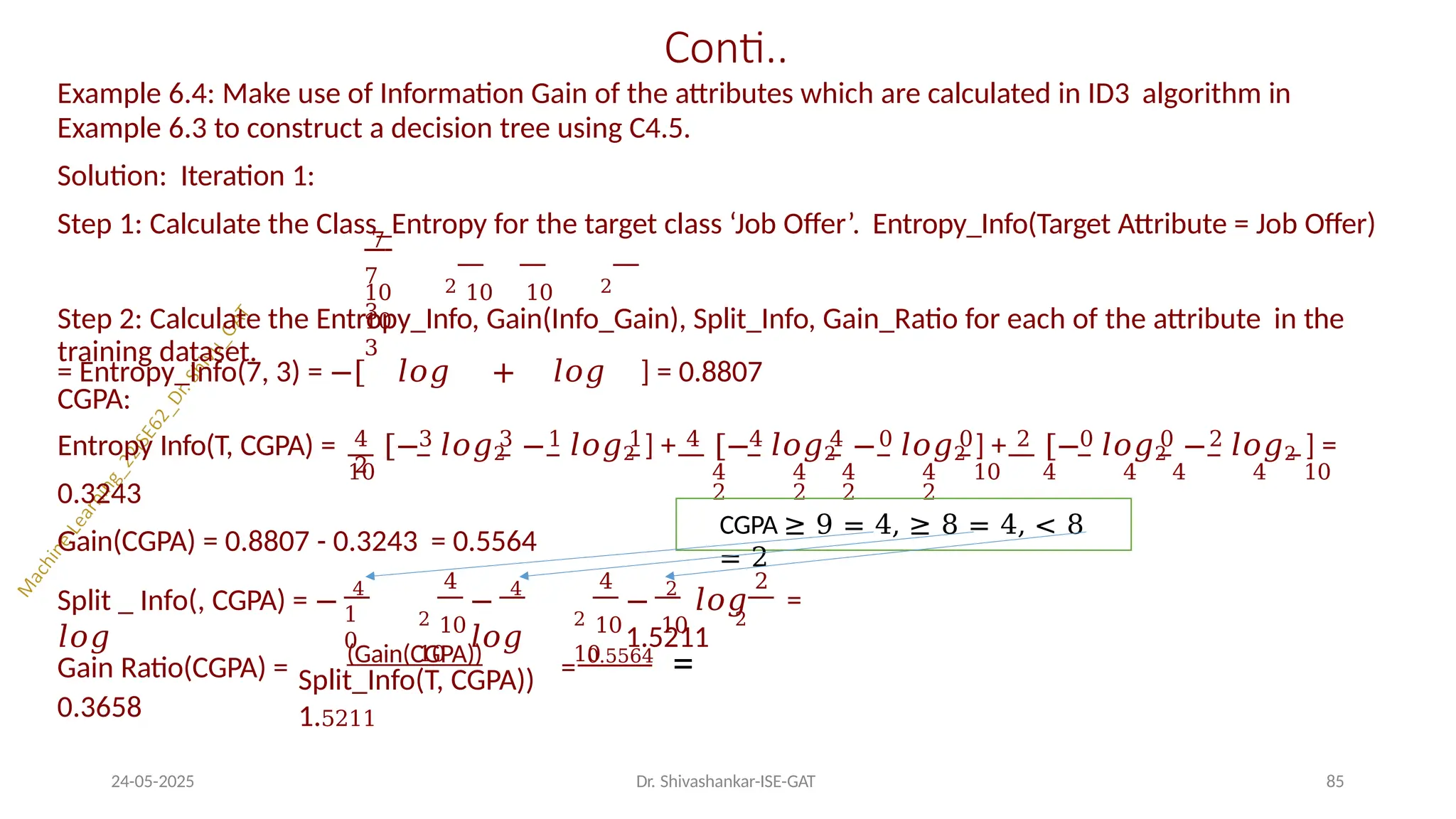 Conti..
Example 6.4: Make use of Information Gain of the attributes which are calculated in ID3 algorithm in
Example 6.3 to construct a decision tree using C4.5.
Solution: Iteration 1:
Step 1: Calculate the Class_Entropy for the target class ‘Job Offer’. Entropy_Info(Target Attribute = Job Offer)
10 2 10 10 2
10
7
7
3
3
= Entropy_Info(7, 3) = −[ 𝑙𝑜𝑔 + 𝑙𝑜𝑔 ] = 0.8807
4 3 3 1 1 4 4 4 0 0 2 0 0 2
2
Step 2: Calculate the Entropy_Info, Gain(Info_Gain), Split_Info, Gain_Ratio for each of the attribute in the
training dataset.
CGPA:
Entropy Info(T, CGPA) = [− 𝑙𝑜𝑔2 − 𝑙𝑜𝑔2 ] + [− 𝑙𝑜𝑔2 − 𝑙𝑜𝑔2 ] + [− 𝑙𝑜𝑔2 − 𝑙𝑜𝑔2 ] =
10 4 4 4 4 10 4 4 4 4 10
2 2 2 2
0.3243
Gain(CGPA) = 0.8807 - 0.3243 = 0.5564
1
0
Split _ Info(, CGPA) = − 4
𝑙𝑜𝑔
4
2 10
10
− 4
𝑙𝑜𝑔
4 2
2 10 10 2
10
− 2
𝑙𝑜𝑔 =
1.5211
Split_Info(T, CGPA))
1.5211
Gain Ratio(CGPA) = (Gain(CGPA))
= 0.5564
=
0.3658
CGPA ≥ 9 = 4, ≥ 8 = 4, < 8
= 2
24-05-2025 Dr. Shivashankar-ISE-GAT 85
 