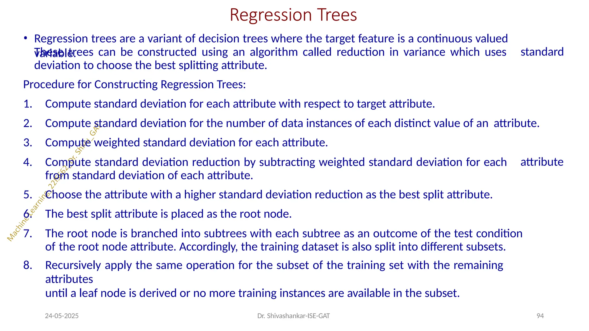 Regression Trees
24-05-2025 Dr. Shivashankar-ISE-GAT 94
• Regression trees are a variant of decision trees where the target feature is a continuous valued
variable. standard
These trees can be constructed using an algorithm called reduction in variance which uses
deviation to choose the best splitting attribute.
Procedure for Constructing Regression Trees:
attribute
1. Compute standard deviation for each attribute with respect to target attribute.
2. Compute standard deviation for the number of data instances of each distinct value of an attribute.
3. Compute weighted standard deviation for each attribute.
4. Compute standard deviation reduction by subtracting weighted standard deviation for each
from standard deviation of each attribute.
5. Choose the attribute with a higher standard deviation reduction as the best split attribute.
6. The best split attribute is placed as the root node.
7. The root node is branched into subtrees with each subtree as an outcome of the test condition
of the root node attribute. Accordingly, the training dataset is also split into different subsets.
8. Recursively apply the same operation for the subset of the training set with the remaining
attributes
until a leaf node is derived or no more training instances are available in the subset.
 