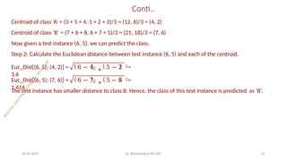 Conti..
Centroid of class ‘A’ = (3 + 5 + 4, 1 + 2 + 3)/3 = (12, 6)/3 = (4, 2)
Centroid of class ‘B’ = (7 + 6 + 8, 6 + 7 + 5)/3 = (21, 18)/3 = (7, 6)
Now given a test instance (6, 5), we can predict the class.
Step 2: Calculate the Euclidean distance between test instance (6, 5) and each of the centroid.
2 +
Euc_Dist[(6, 5); (4, 2)] = 6 − 4 5 − 2 2=
3.6
2 +
Euc_Dist[(6, 5); (7, 6)] = 6 − 7 5 − 6 2=
1.414
24-05-2025 Dr. Shivashankar-ISE-GAT 21
The test instance has smaller distance to class B. Hence, the class of this test instance is predicted as ‘B’.
 