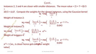 Conti..
Instances 2, 3 and 4 are closer with smaller distances. The mean value = (5 + 7 + 8)/3
=
20/3 = 6.67. Compute the weights for the closest instances, using the Gaussian kernel
𝑖
𝑤 =exp
−
𝑥𝑖−𝑥
2 2𝜏
2
Weight of Instance 2:
𝑤 =exp
−
𝑥2−𝑥
2 2𝜏
2
2
Weight of Instance 3:
= exp
−
1−2
2
2𝑥0.4
2
= 𝑒−3.125=
0.043
3
𝑤 =exp
−
𝑥3−𝑥
2
2𝜏2
= exp
−
2−2
2
2𝑥0.4
2
= 𝑒0=
1
Weight of Instance 4:
4
𝑤 =exp
−
𝑥4−𝑥
2
= exp
−
1−2
2
24-05-2025 Dr. Shivashankar-ISE-GAT 25
2𝜏2
2𝑥0.42
= 𝑒−3.125=
0.043
𝑒0= 1 [𝑤3 is closer hence gets a higher weight
value]
 