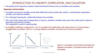 INTRODUCTION TO LINEARITY, CORRELATION, AND CAUSATION
• The quality of the regression analysis is determined by the factors such as correlation and causation.
Regression and Correlation
• Correlation among two variables can be done effectively using a Scatter plot, which is a plot between explanatory
variables and response variables.
• It is a 2D graph showing the relationship between two variables.
• The x-axis of the scatter plot is independent, or input or predictor variables and y-axis of the scatter plot is output or
dependent or predicted variables.
The scatter plot is useful in exploring data.
• A correlation coefficient, ranging from -1 to +1, quantifies this relationship, with values close to +1 representing a
strong positive correlation, close to -1 a strong negative correlation, and close to 0 no linear correlation.
Figure 5.1: Examples of (a) Positive Correlation (b)
Negative Correlation (c) Random Points with No
Correlation
24-05-2025 Dr. Shivashankar-ISE-GAT 29
 