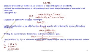 Conti..
Odds and probability (or likelihood) are two sides of a coin and represent uncertainty.
The odds are defined as the ratio of the probability of an event and probability of an event that is not
happening.
This is given as:
𝑜𝑑𝑑
=
=
𝑝𝑟𝑜𝑏𝑜𝑏𝑖𝑙𝑖𝑡𝑦 𝑜𝑓 𝑒𝑣𝑒𝑛𝑡
𝑝
𝑝𝑟𝑜𝑏𝑎𝑏𝑖𝑙𝑖𝑡𝑦 𝑜𝑓 𝑛𝑜𝑛 − 𝑒𝑣𝑒𝑛𝑡
1
− 𝑝 𝑝(𝑥
)
Log-odds can be taken for the odds, resulting in:
Log(
) = 𝑎0 + 𝑎1𝑥
1−𝑝(𝑥)
log(.) is a logit function or log odds function. One can solve for p(x) by taking the inverse of the above
function as:
P(x) = exp(𝑎0+𝑎1𝑥
)
1+exp(𝑎0+𝑎1𝑥
)
Dividing the numerator and denominator by the numerator, one gets:
P(x) = =
1
1
1+exp(−𝑎0−𝑎1𝑥) 1+exp(−
(𝑎0+𝑎1𝑥))
The coefficients 𝑎0, 𝑎1 can be learned and the predictor predicts p(x) directly using the threshold function
as:
Y =
ቊ
1 𝑖𝑓 𝑝 𝑥
≥ 0.5
24-05-2025 Dr. Shivashankar-ISE-GAT 56
0
𝑜𝑡ℎ𝑒𝑟𝑤𝑖𝑠𝑒
 