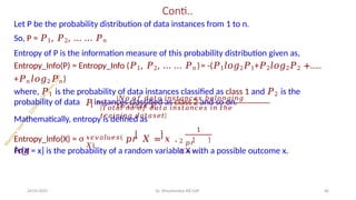 Conti..
Let P be the probability distribution of data instances from 1 to n.
So, P = 𝑃1, 𝑃2, … … 𝑃𝑛
Entropy of P is the information measure of this probability distribution given as,
Entropy_Info(P) = Entropy_Info (𝑃1, 𝑃2, … … 𝑃𝑛 )= -(𝑃1𝑙𝑜𝑔2𝑃1+𝑃2𝑙𝑜𝑔2𝑃2 +…..
+𝑃𝑛𝑙𝑜𝑔2𝑃𝑛 )
where, 𝑃1 is the probability of data instances classified as class 1 and 𝑃2 is the
probability of data instances classified as class 2 and so on.
1
𝑃 =
|𝑁𝑜 𝑜𝑓 𝑑𝑎𝑡𝑎 𝑖𝑛𝑠𝑡𝑎𝑛𝑐𝑒𝑠 𝑏𝑒𝑙𝑜𝑛𝑔𝑖𝑛𝑔
𝑡𝑜 𝑐𝑙𝑎𝑠𝑠 1|
|𝑇𝑜𝑡𝑎𝑙 𝑛𝑜 𝑜𝑓 𝑑𝑎𝑡𝑎 𝑖𝑛𝑠𝑡𝑎𝑛𝑐𝑒𝑠 𝑖𝑛 𝑡ℎ𝑒
𝑡𝑟𝑎𝑖𝑛𝑖𝑛𝑔 𝑑𝑎𝑡𝑎𝑠𝑒𝑡|
Mathematically, entropy is defined as
𝑥𝜖𝑣𝑎𝑙𝑢𝑒𝑠(
𝑋)
Entropy_Info(X) = σ 𝑝𝑟 𝑋 = 𝑥 .
𝑙𝑜𝑔
1
2 𝑝𝑟
𝑋=𝑥 .
24-05-2025 Dr. Shivashankar-ISE-GAT 66
Pr[X = x] is the probability of a random variable X with a possible outcome x.
 
