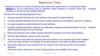 Regression Trees
24-05-2025 Dr. Shivashankar-ISE-GAT 94
• Regression trees are a variant of decision trees where the target feature is a continuous valued
variable. standard
These trees can be constructed using an algorithm called reduction in variance which uses
deviation to choose the best splitting attribute.
Procedure for Constructing Regression Trees:
attribute
1. Compute standard deviation for each attribute with respect to target attribute.
2. Compute standard deviation for the number of data instances of each distinct value of an attribute.
3. Compute weighted standard deviation for each attribute.
4. Compute standard deviation reduction by subtracting weighted standard deviation for each
from standard deviation of each attribute.
5. Choose the attribute with a higher standard deviation reduction as the best split attribute.
6. The best split attribute is placed as the root node.
7. The root node is branched into subtrees with each subtree as an outcome of the test condition
of the root node attribute. Accordingly, the training dataset is also split into different subsets.
8. Recursively apply the same operation for the subset of the training set with the remaining
attributes
until a leaf node is derived or no more training instances are available in the subset.
 