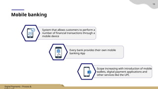 10
Mobile banking
System that allows customers to perform a
number of financial transactions through a
mobile device
Every bank provides their own mobile
banking App
Scope increasing with introduction of mobile
wallets, digital payment applications and
other services like the UPI.
Digital Payments – Process &
 