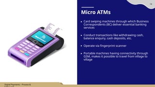 14
Micro ATMs
Card swiping machines through which Business
Correspondents (BC) deliver essential banking
services
Conduct transactions like withdrawing cash,
balance enquiry, cash deposits, etc.
Operate via fingerprint scanner
Portable machines having connectivity through
GSM, makes it possible to travel from village to
village
Digital Payments – Process &
 