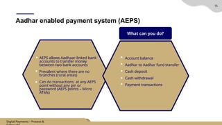 15
Aadhar enabled payment system (AEPS)
Account balance
Aadhar to Aadhar fund transfer
Cash deposit
Cash withdrawal
Payment transactions
What can you do?
AEPS allows Aadhaar-linked bank
accounts to transfer money
between two bank accounts
Prevalent where there are no
branches (rural areas)
Can do transactions at any AEPS
point without any pin or
password (AEPS points – Micro
ATMs)
Digital Payments – Process &
 