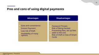 16
Pros and cons of using digital payments
Advantages
Ease and convenience
Instant Payment
Low risk of theft
Availability of many
options
Disadvantages
Password Threats
Risk of Being Hacked
Processing fees, set up fees
adds to the cost
Risk of theft or loss of Smart
Cards
Digital Payments – Process &
 