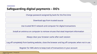 17
Change password assigned by bank for the first time
Safeguarding digital payments – DO’s
Download app from trusted source
Use trusted Wi-Fi network and computer for digital transactions
Install an antivirus on computer to remove viruses that steal important information
Always clear your browser cache after each session
Log off completely from banking website, close the browser and log off computer, when not in use
Register for SMS alerts to keep track of transactions in your account
Digital Payments – Process &
 