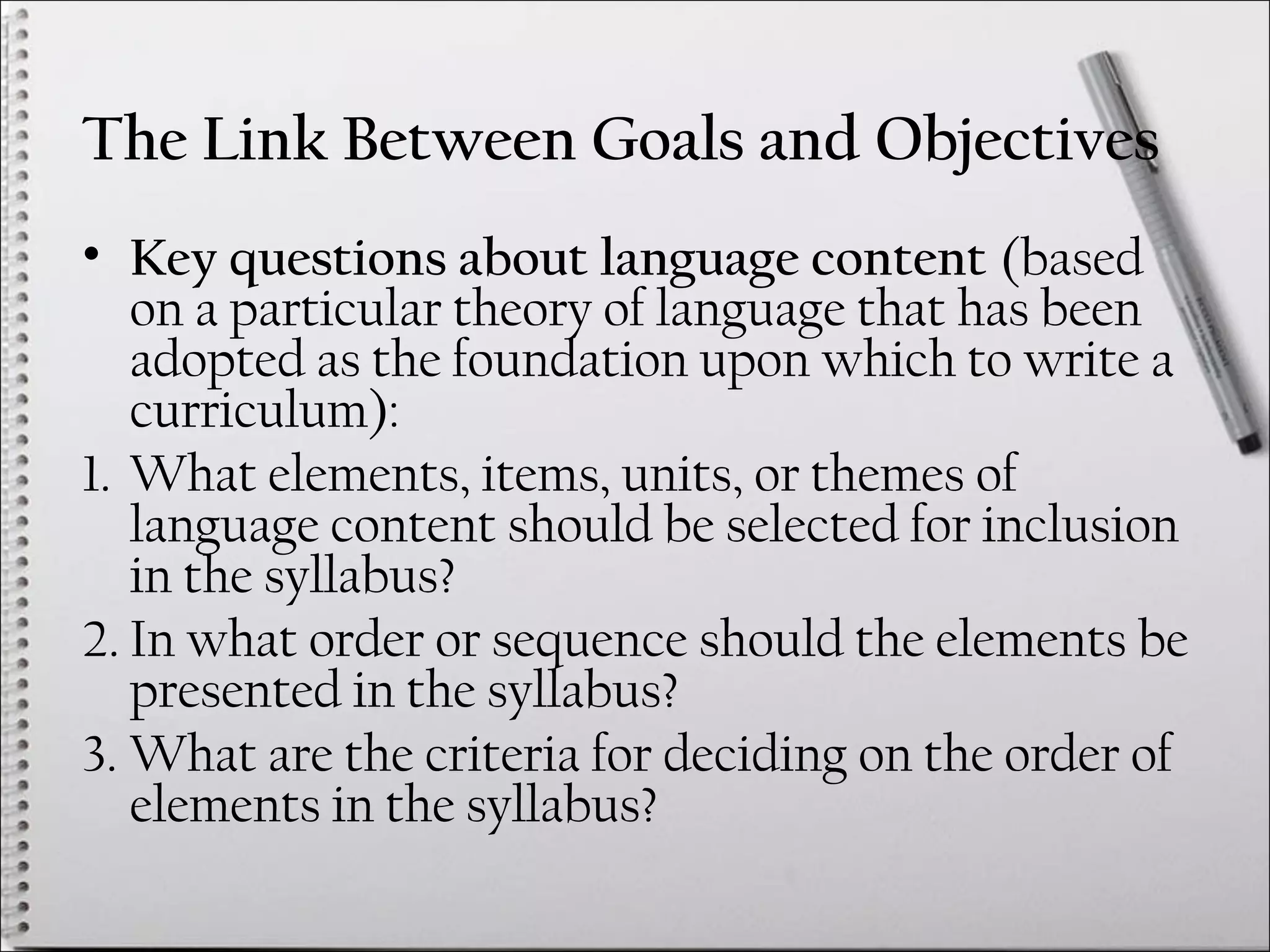The Link Between Goals and Objectives
• Key questions about language content (based
on a particular theory of language that has been
adopted as the foundation upon which to write a
curriculum):
1. What elements, items, units, or themes of
language content should be selected for inclusion
in the syllabus?
2. In what order or sequence should the elements be
presented in the syllabus?
3. What are the criteria for deciding on the order of
elements in the syllabus?
 