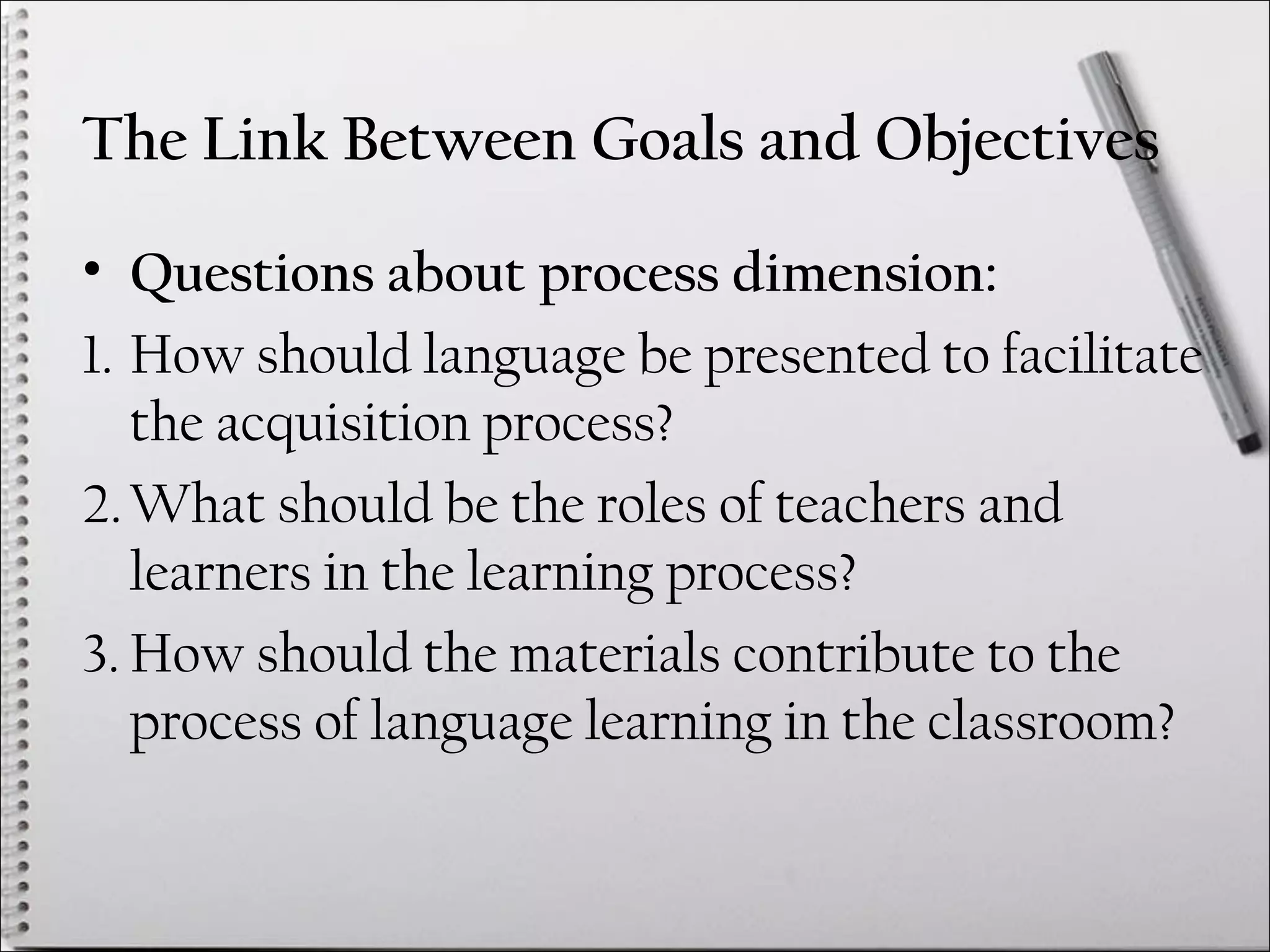 The Link Between Goals and Objectives
• Questions about process dimension:
1. How should language be presented to facilitate
the acquisition process?
2.What should be the roles of teachers and
learners in the learning process?
3. How should the materials contribute to the
process of language learning in the classroom?
 